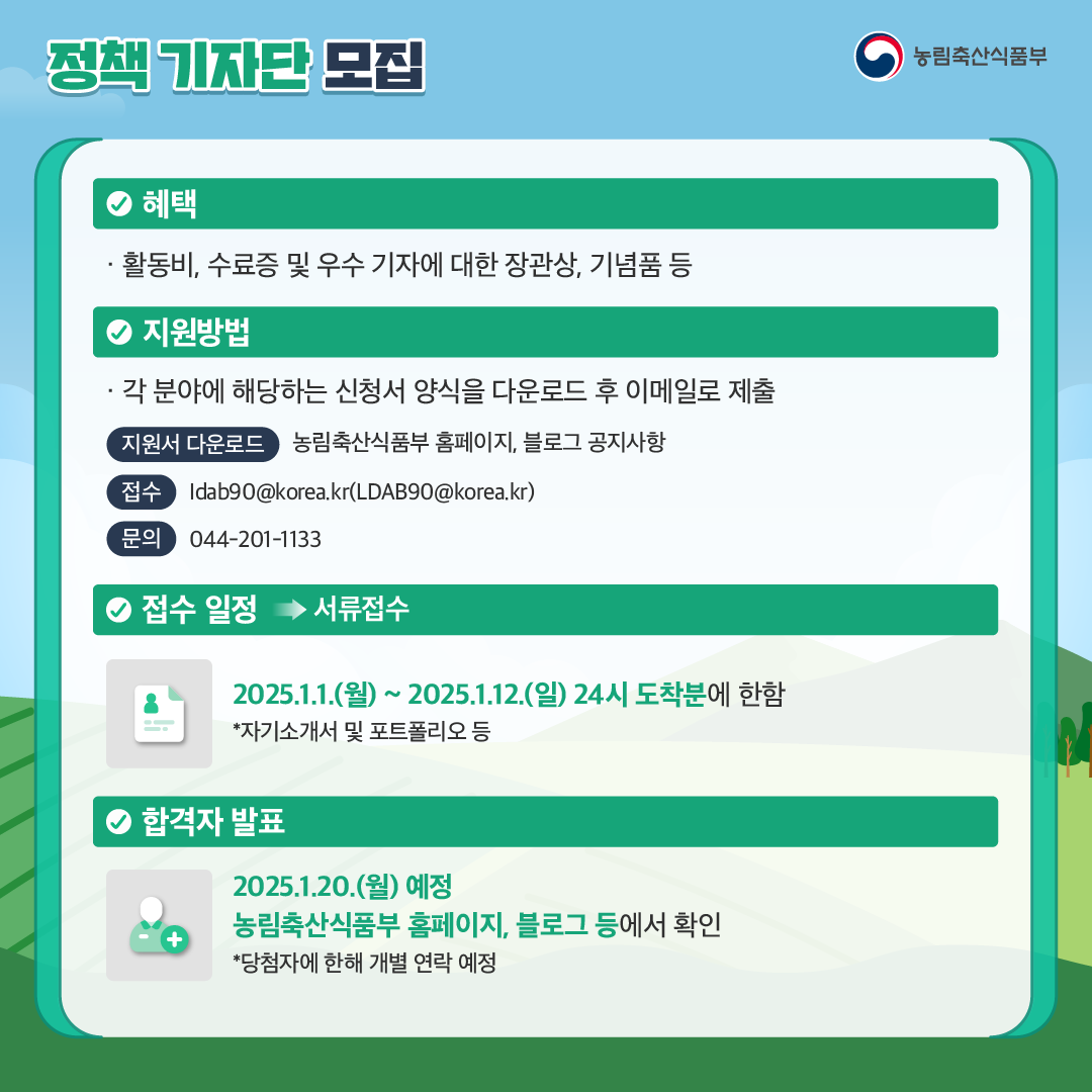 정책 기자단 모집 농림축산식품부 혜택 활동비, 소료증 및 우수 기자에 대한 장관상, 기념품 등 지원방법 각 분야에 해당하는 신청서 양식을 다운로드 후 이메일로 제출 지원서 다운로드 농림축산식품부 홈페이지, 블로그 공지사항 접수 ldab90@korea.kr(LDAB90@korea.kr) 문의 044-201-1133 접수 일정  서류 접수 2025.1.1.(월) ~ 2025.1.12.(일) 24시 도착분에 한함 *자기소개서 및 포트폴리오 등 합격자 발표 2025.1.20.(월) 예정, 농림축산식품부 홈페이지, 블로그 등에서 확인 *당첨자에 한해 개별 연락 예정