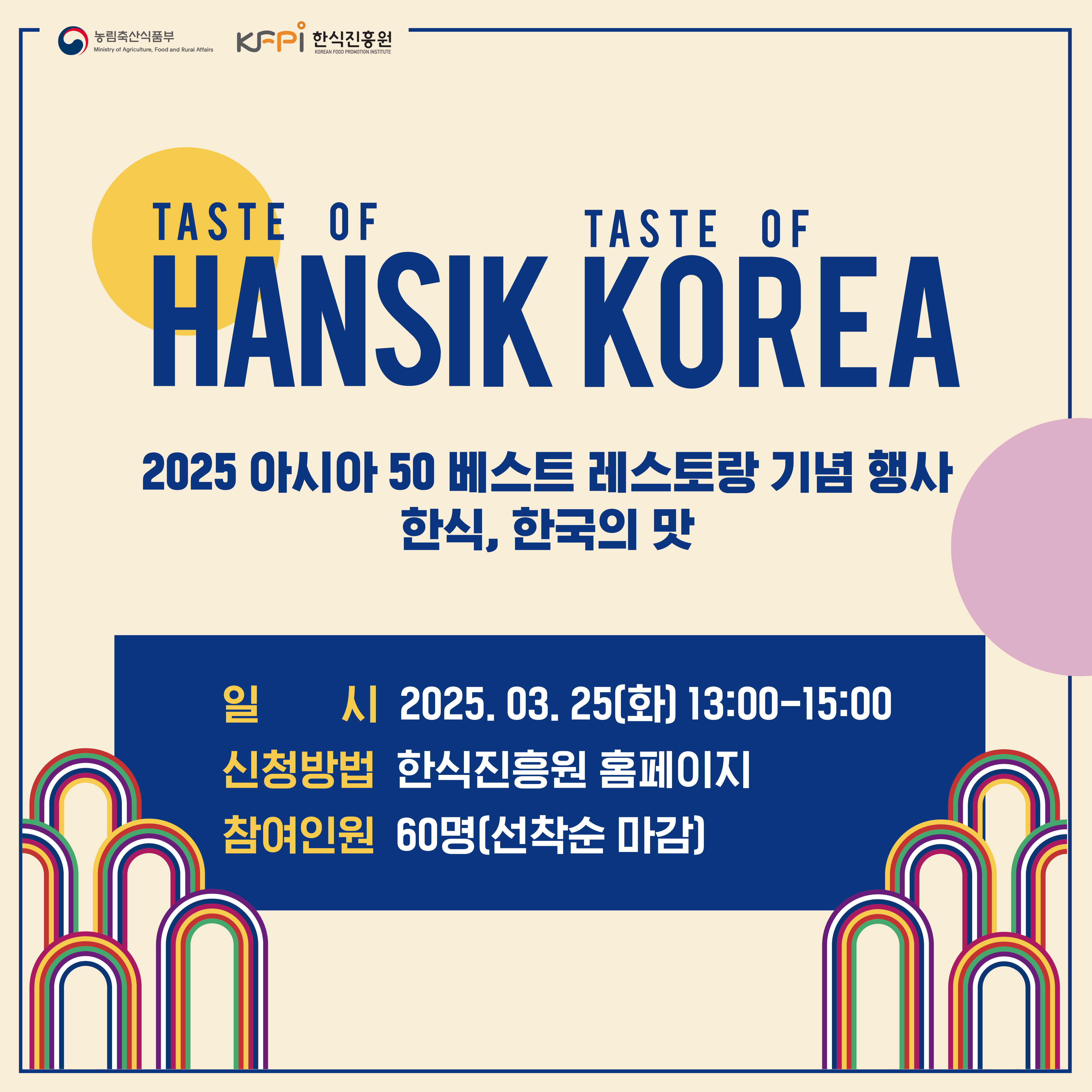  농림축산식품부 Ministry of Agriculture, Food and Rural Affairs KFPI 한식진흥원 KOREAN FOOD PROMOTION INSTITUTE TASTE OF TASTE OF HANSIK KOREA 2025 아시아 50 베스트 레스토랑 기념 행사 한식, 한국의 맛 일신 시 2025.03.25(화) 13:00-15:00 신청방법 한식진흥원 홈페이지 참여인원 60명(선착순 마감) An