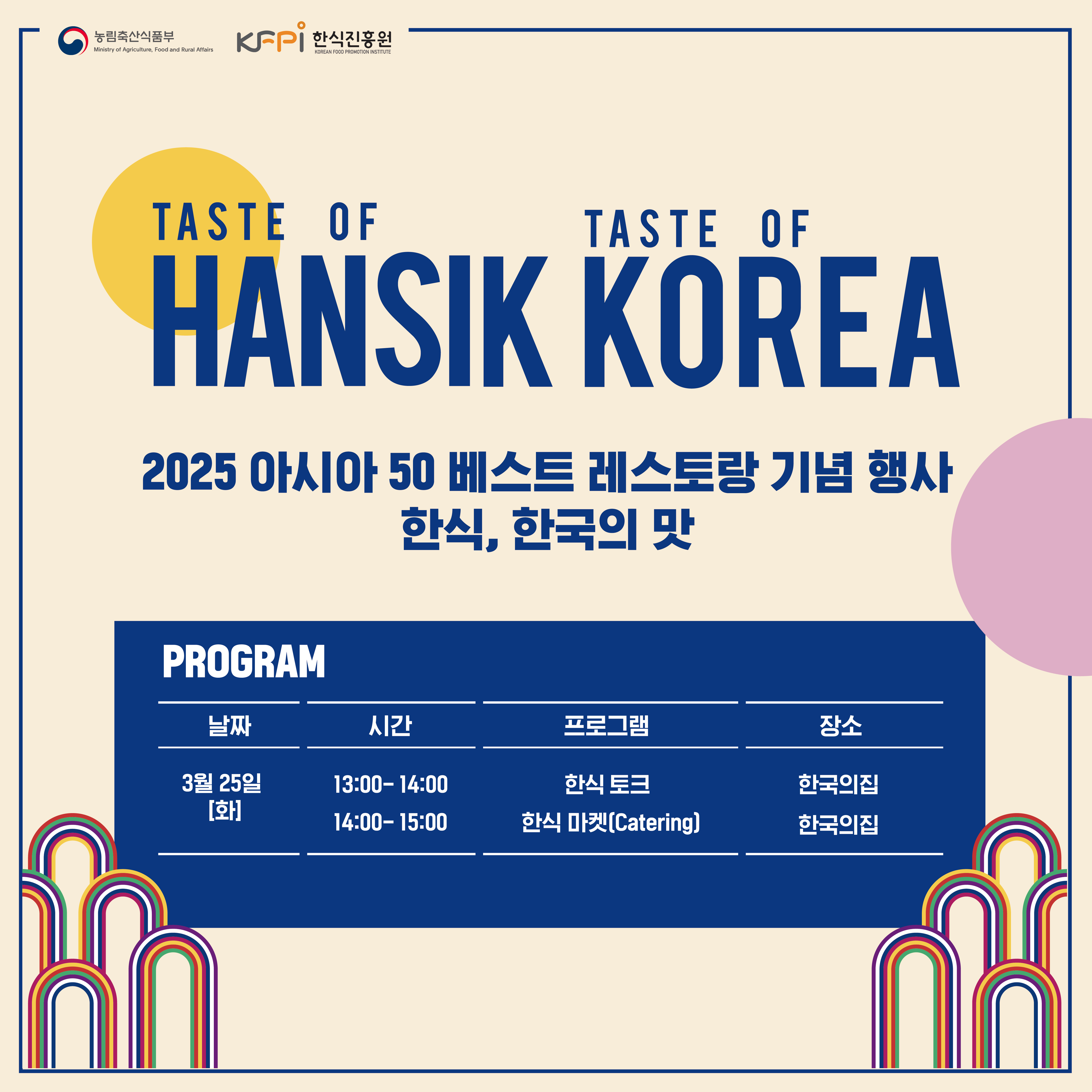 농림축산식품부 Ministry of Agriculture, Food and Rural Affairs KFPI 한식진흥원 KOREAN FOOD PROMOTION INSTITUTE TASTE OF TASTE OF HANSIK KOREA 2025 아시아 50 베스트 레스토랑 기념 행사 PROGRAM 한식, 한국의 맛 날짜 시간 프로그램 장소 3월 25일 13:00-14:00 한식 토크 한국의집 [화] 14:00-15:00 한식 마켓(Catering) 한국의집