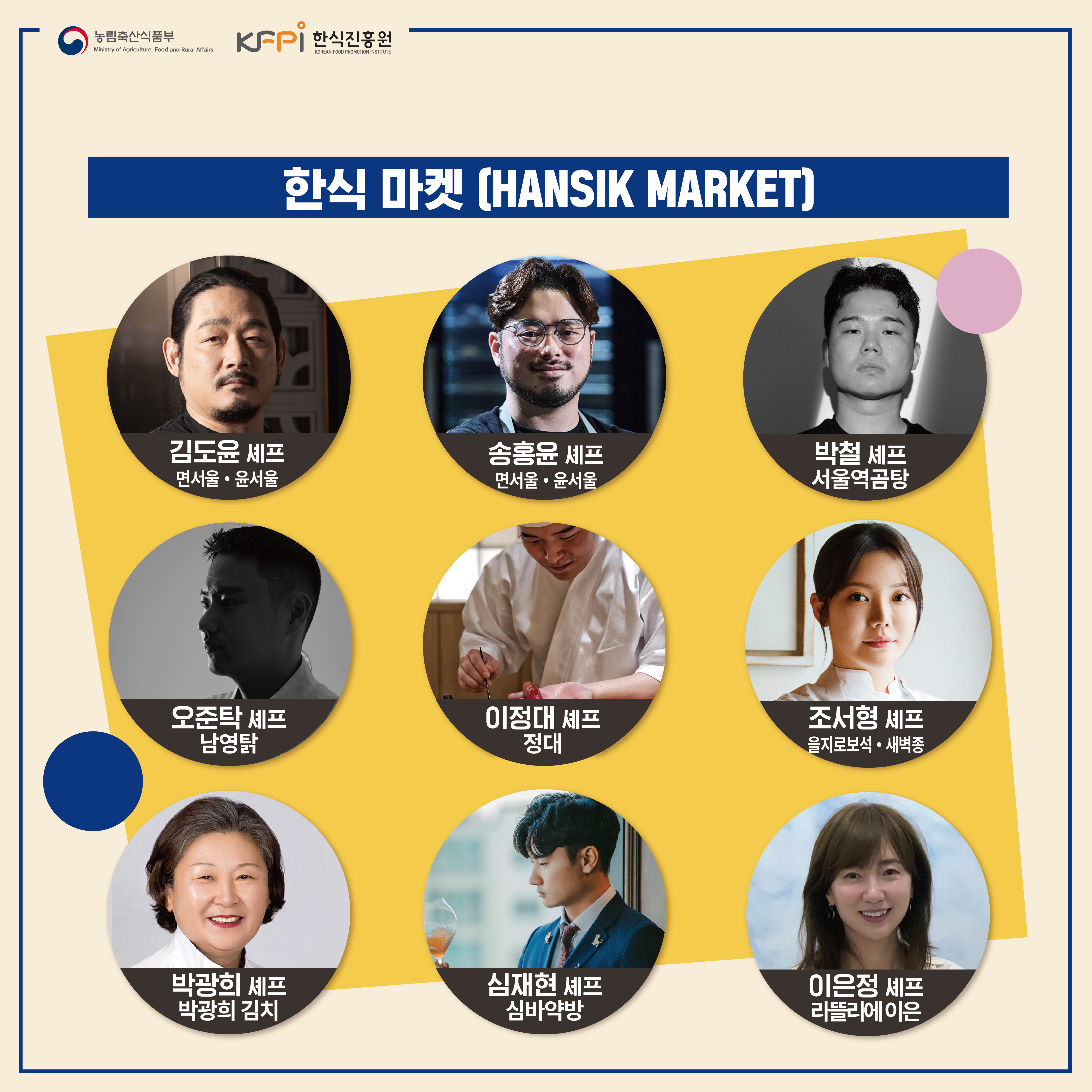  농림축산식품부 Ministry of Agriculture, Food and Rural Affairs KFPI 한식진흥원 KOREAN FOOD PROMOTION INSTITUTE 한식 마켓 CHANSIK MARKET] 김도윤 셰프 면서울 • 윤서울 송홍윤셰프 면서울·윤서울 박철 셰프 서울역곰탕 오준탁 셰프 남영탉 이정대 셰프 정대 조서형 셰프 을지로보석 • 새벽종 박광희 셰프 심재현 셰프 이은정 셰프 박광희 김치 심바약방 라뜰리에 이은