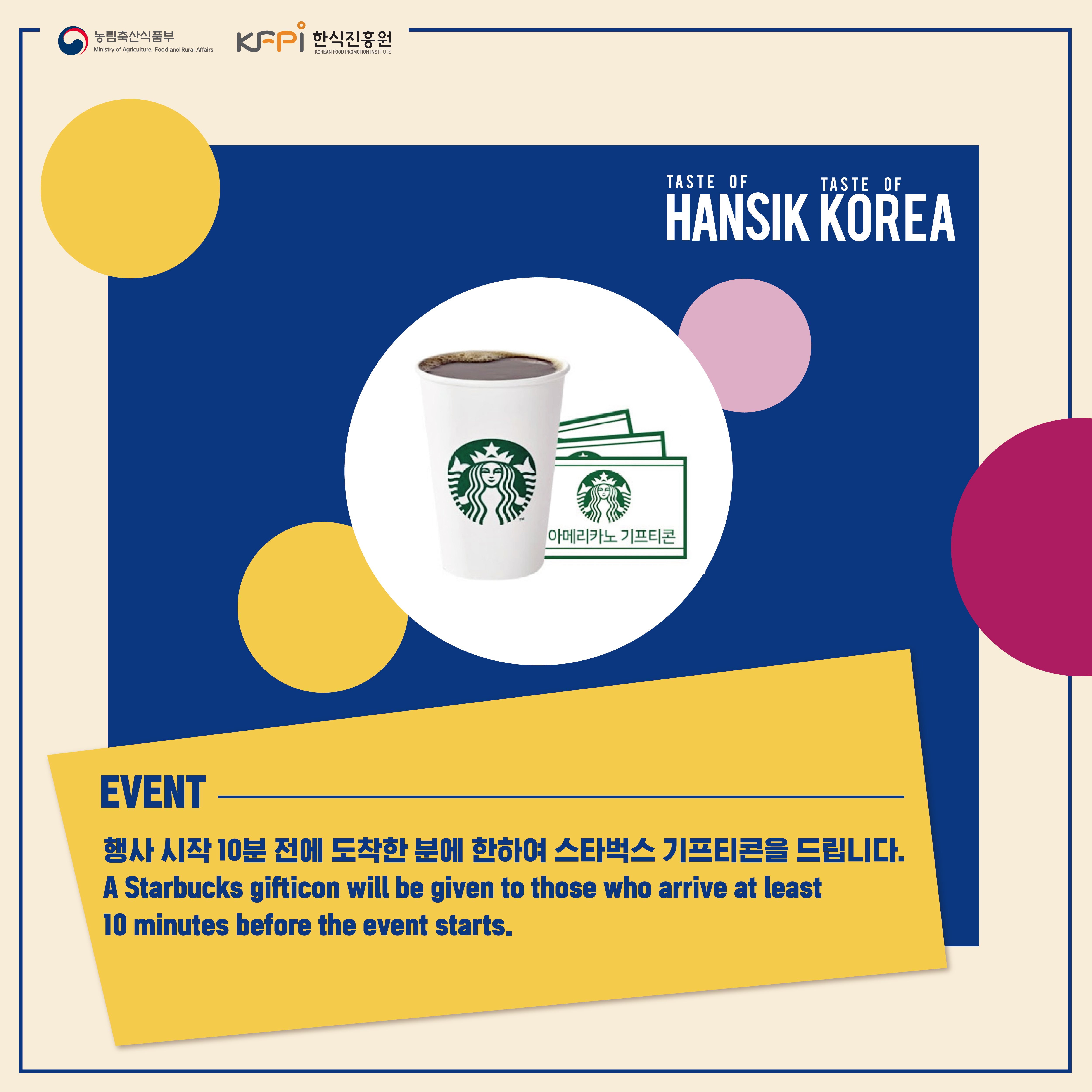  농림축산식품부 Ministry of Agriculture, Food and Rural Affairs KFPI 한식진흥원 KOREAN FOOD PROMOTION INSTITUTE 아메리카노 기프티콘 TASTE OF TASTE OF HANSIK KOREA EVENT 행사 시작 10분 전에 도착한 분에 한하여 스타벅스 기프티콘을 드립니다. A Starbucks gifticon will be given to those who arrive at least 10 minutes before the event starts.