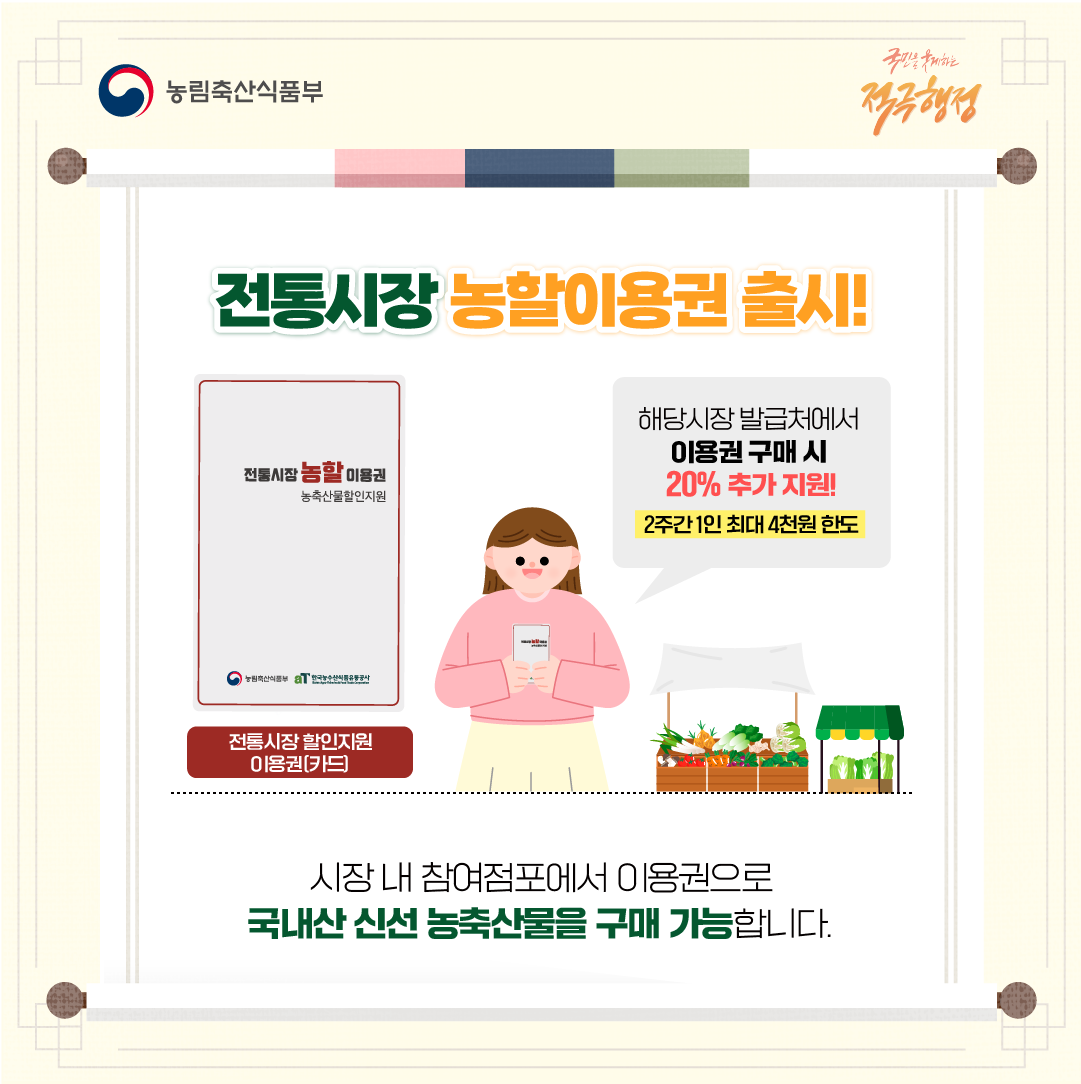  농림축산식품부 국민을 웃게하는 적극행정 전통시장농할이용권 출시! 전통시장농할이용권 농축산물할인지원 농림축산식품부 한국농수산식품유통공사 전통시장 할인지원 이용권(카드)  해당시장 발급처에서 이용권 구매 시 20% 추가 지원! 2주간 1인 최대 4천원 한도 시장 내 참여점포에서 이용권으로 국내산 신선 농축산물을 구매 가능합니다.