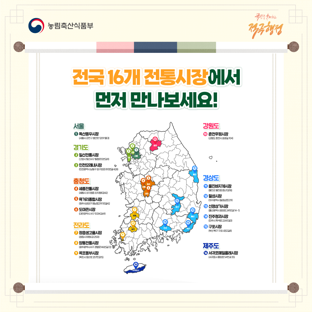농림축산식품부 국민을 웃게하는 적극행정 전국 16개 전통시장에서 먼저 만나보세요! 1 서울 독산동우시장 (서울시 금천구 범안로 1209 일대) 2 경기도 일산전통시장 (고양시 일산서구 일청로12번길9) 3 경기도 인천모래내시장 (인천광역시 남동구 호구포로 910번길 428) 4 충청도 세종전통시장 (세종시 조치원읍 조치원8길42) 5 충청도 육거리종합시장 (청주시 상당구 청남로2197번길42) 6 충청도 도마큰시장 (대전광역시 서구 도마4길69) 7 전라도 정읍샘고을시장 (정읍시 태평6길 25외) 8 전라도 양동전통시장 (광주광역시서구 경얼로146번길72) 9 전라도 목포동부시장 (목포시 영산로 257번길15) 10 강원도 춘천후평시장 (강원도 춘천시 효평길 104) 11 경상도 울진바지게시장 (울진군 울진읍 읍내1길18) 12 경상도 칠성시장 (대구광역시 칠성남로229) 13 경상도 신정상가시장 (울산광역시 중앙로 241번길 14-1) 14 경상도 진주청과시장 (진주시 촉석로 226번길3) 15 경상도 구포시장 (부산 북구 구포시장2길8) 16 제주도 서귀포매일올레시장 (서귀포시 중앙로 54번길 35)