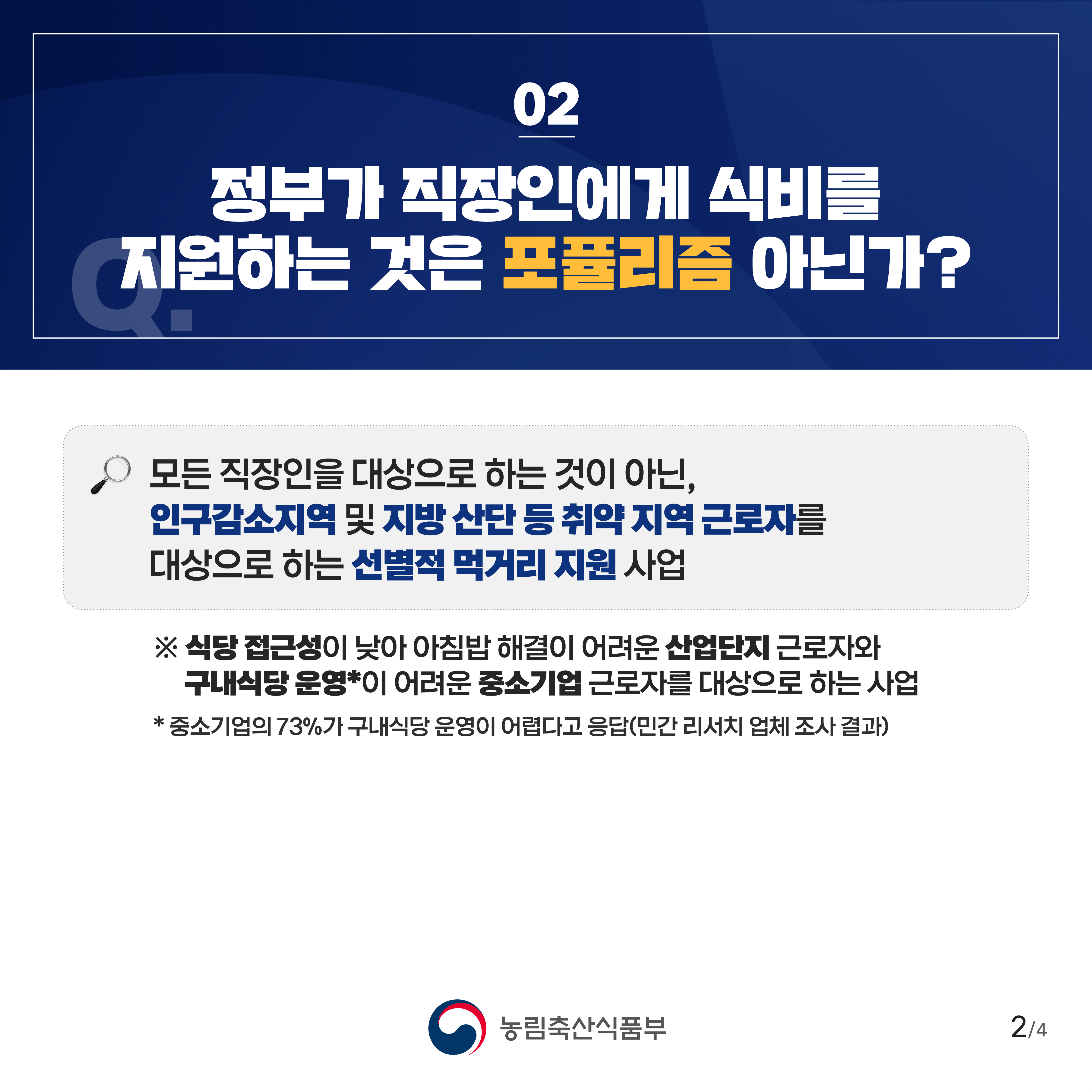 02 정부가 직장인에게 식비를 지원하는 것은 포퓰리즘 아닌가? 모든 직장인을 대상으로 하는 것이 아닌, 인구감소지역 및 지방 산단 등 취약 지역 근로자를 대상으로 하는 선별적 먹거리 지원 사업 ※ 식당 접근성이 낮아 아침밥 해결이 어려운 산업단지 근로자와 구내식당 운영이 어려운 중소기업 근로자를 대상으로 하는 사업 중소기업의 73%가 구내식당 운영이 어렵다고 응답(민간 리서치 업체 조사 결과) 농림축산식품부 2/4