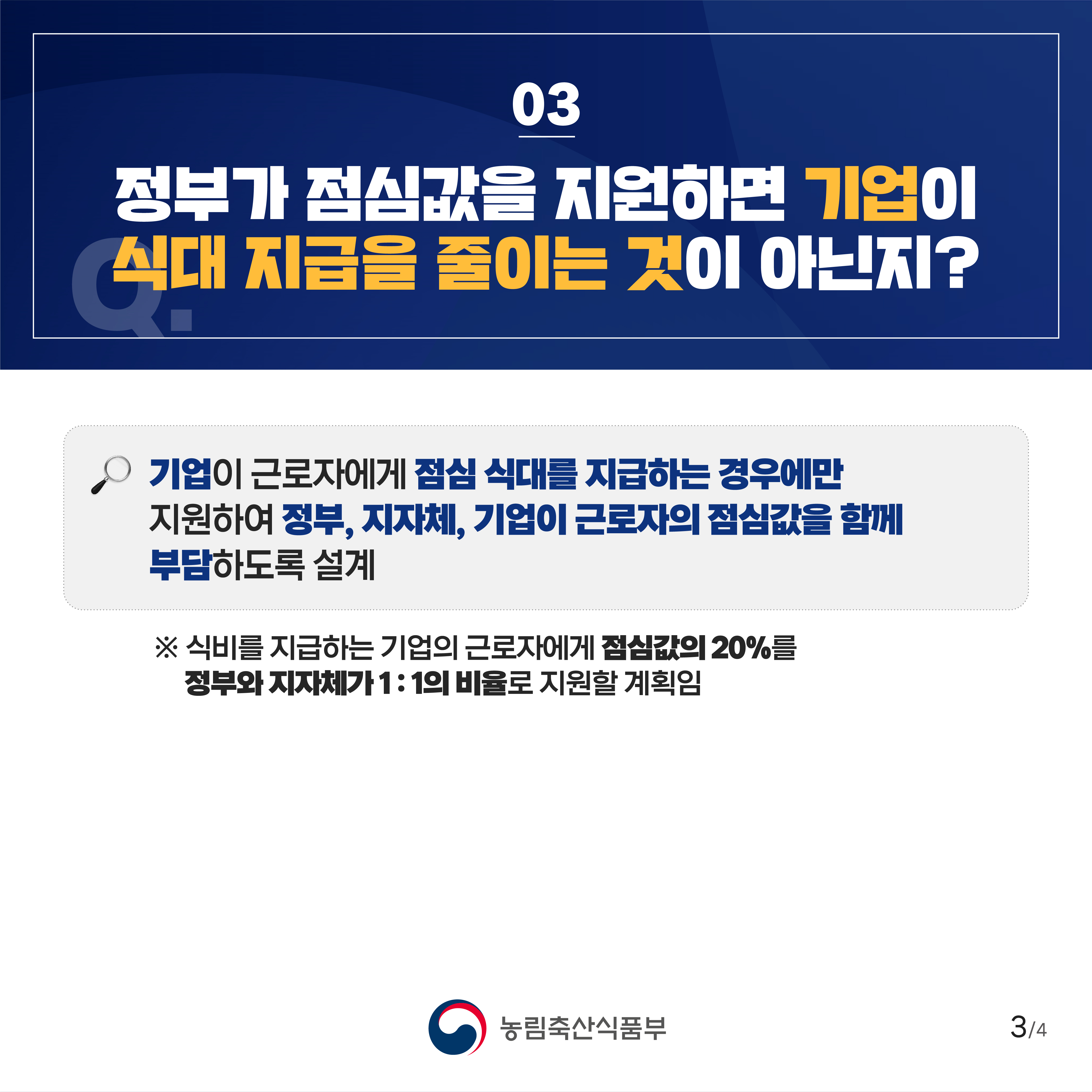 03 정부가 점심값을 지원하면 기업이 식대 지급을 줄이는 것이 아닌지? 기업이 근로자에게 점심 식대를 지급하는 경우에만 지원하여 정부, 지자체, 기업이 근로자의 점심값을 함께 부담하도록 설계 ※ 식비를 지급하는 기업의 근로자에게 점심값의 20%를 정부와 지자체가 1:1의 비율로 지원할 계획임 농림축산식품부 3/4