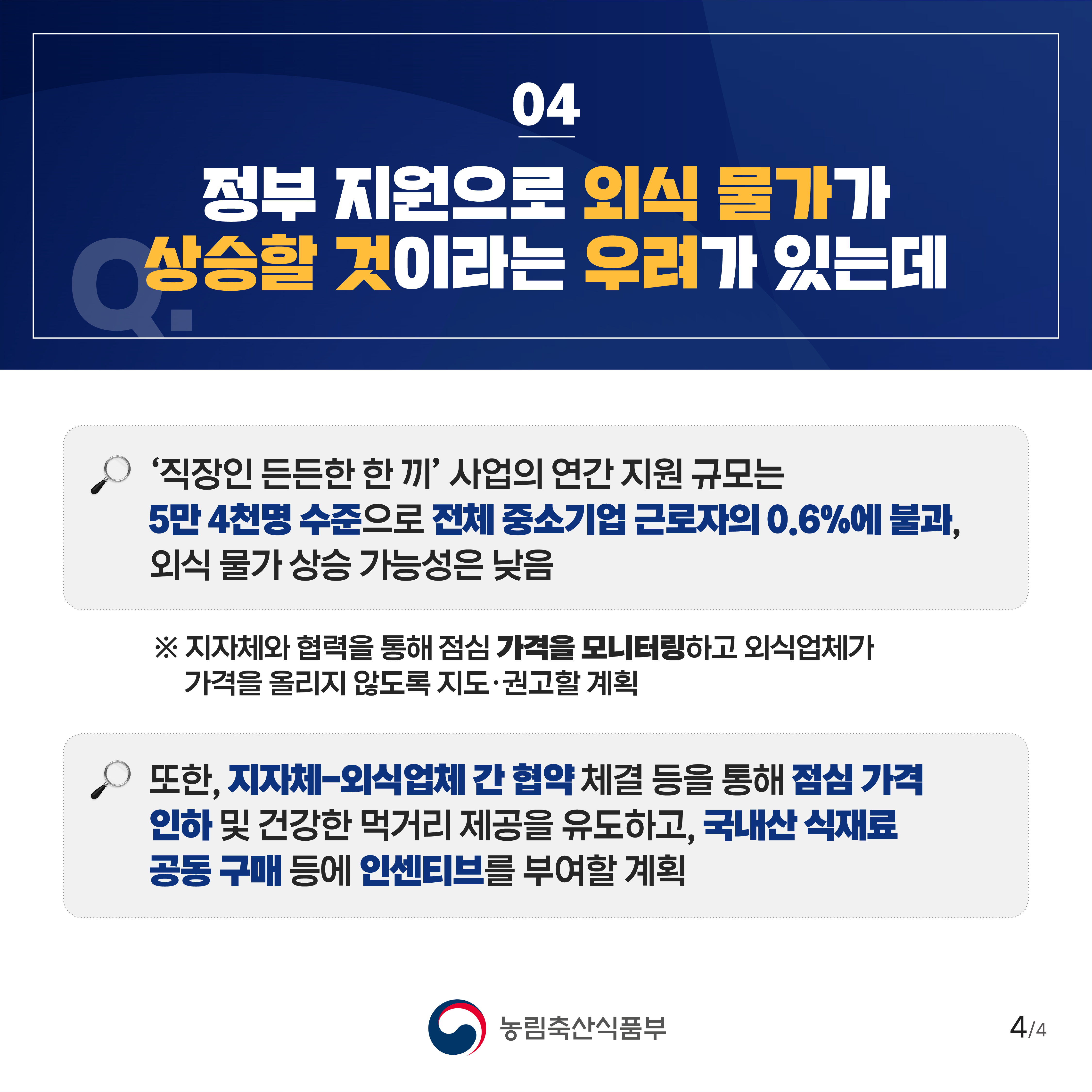 04 정부 지원으로 외식 물가가 상승할 것이라는 우려가 있는데 '직장인 든든한 한 끼' 사업의 연간 지원 규모는 5만4천명 수준으로 전체 중소기업 근로자의 0.6%에 불과 외식물가 상승 가능성은 낮음 ※ 지자체와 협력을 통해 점심 가격을 모니터링하고 외식업체가 가격을 올리지 않도록 지도·권고할 계획 또한, 지자체-외식업체 간 협약 체결 등을 통해 점심 가격 인하 및 건강한 먹거리 제공을 유도하고, 국내산 식재료 공동구매 등에 인센티브를 부여할 계획 4/4 농림축산식품부