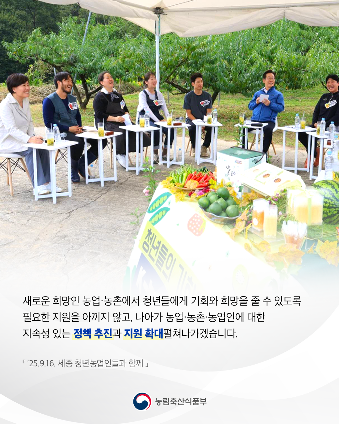 새로운 희망인 농업·농촌에서 청년들에게 기회와 희망을 줄 수 있도록 필요한 지원을 아끼지 않고, 나아가 농업·농촌·농업인에 대한 지속성 있는 정책 추진과 지원 확대펼쳐나가겠습니다. '25.9.16. 세종 청년농업인들과 함께 농림축산식품부