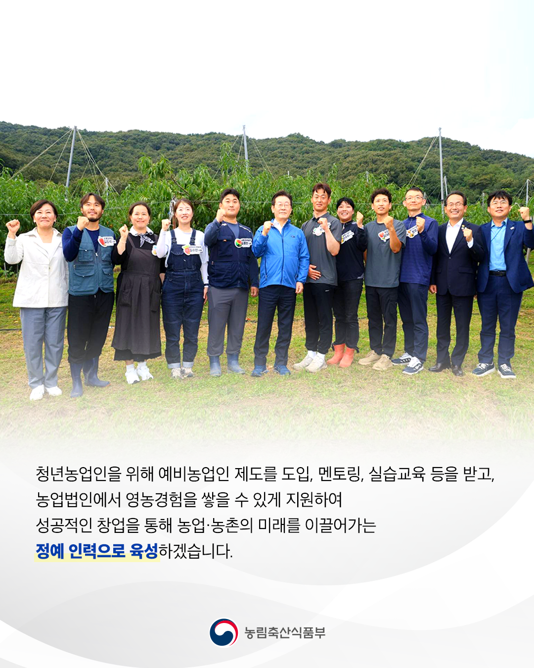 청년농업인을 위해 예비농업인 제도를 도입, 멘토링, 실습교육 등을 받고, 농업법인에서 영농경헙을 쌓을 수 있게 지원하여 성공적인 창업을 통해 농업·농촌의 미래를 이끌어가는 정예 인력으로 육성하겠습니다. 농림축산식품부