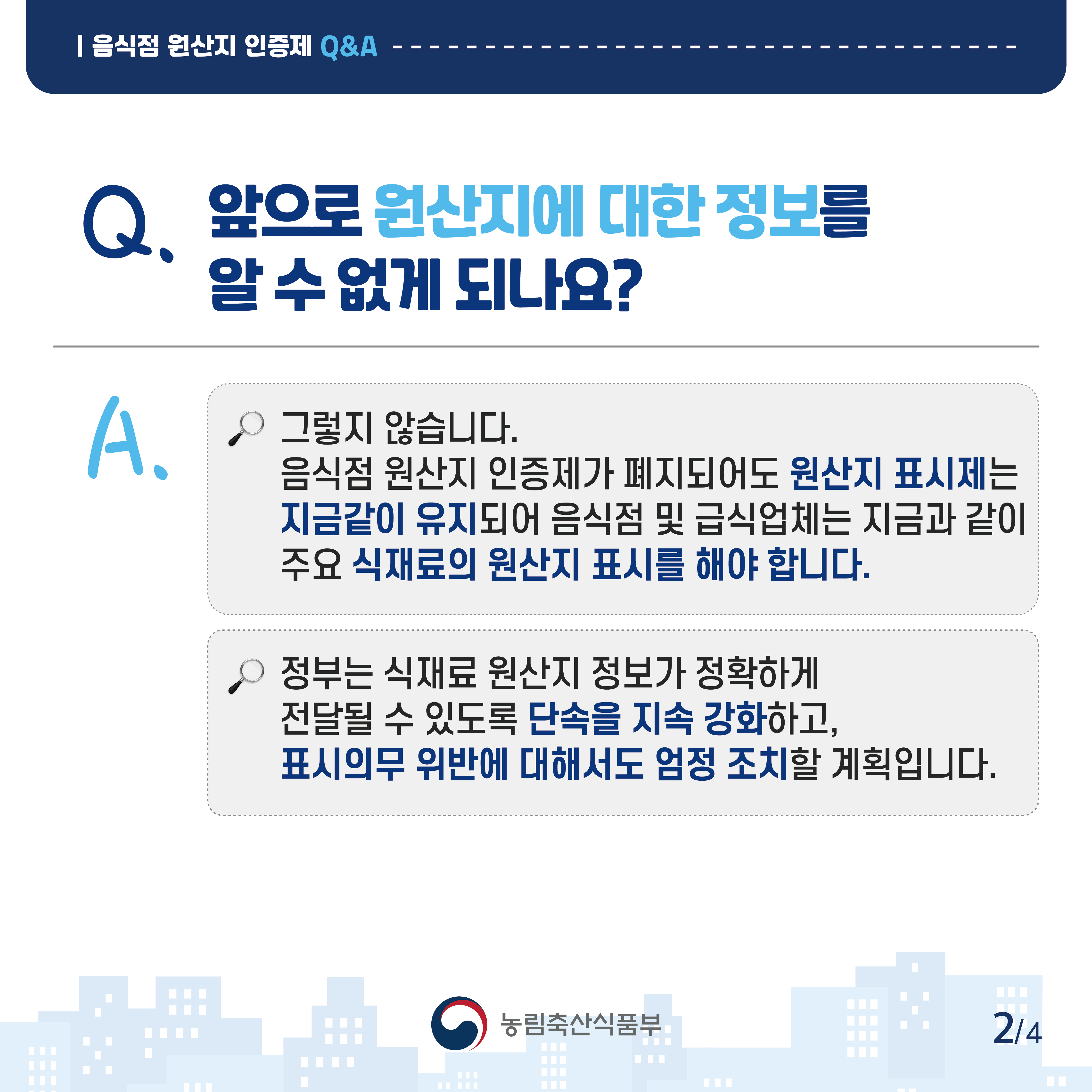 음식점 원산지 인증제 Q&A Q.앞으로 원산지에 대한 정보를 알 수 없게 되나요? A.그렇지 않습니다. 음식점 원산지 인증제가 폐지되어도 원산지 표시제는 지금같이 유지되어 음식점 및 급식업체는 지금과 같이 주요 식재료의 원산지 표시를 해야 합니다. 정부는 식재료 원산지 정보가 정확하게 전달될 수 있도록 단속을 지속 강화하고, 표시의무 위반에 대해서도 엄정 조치할 계획입니다.