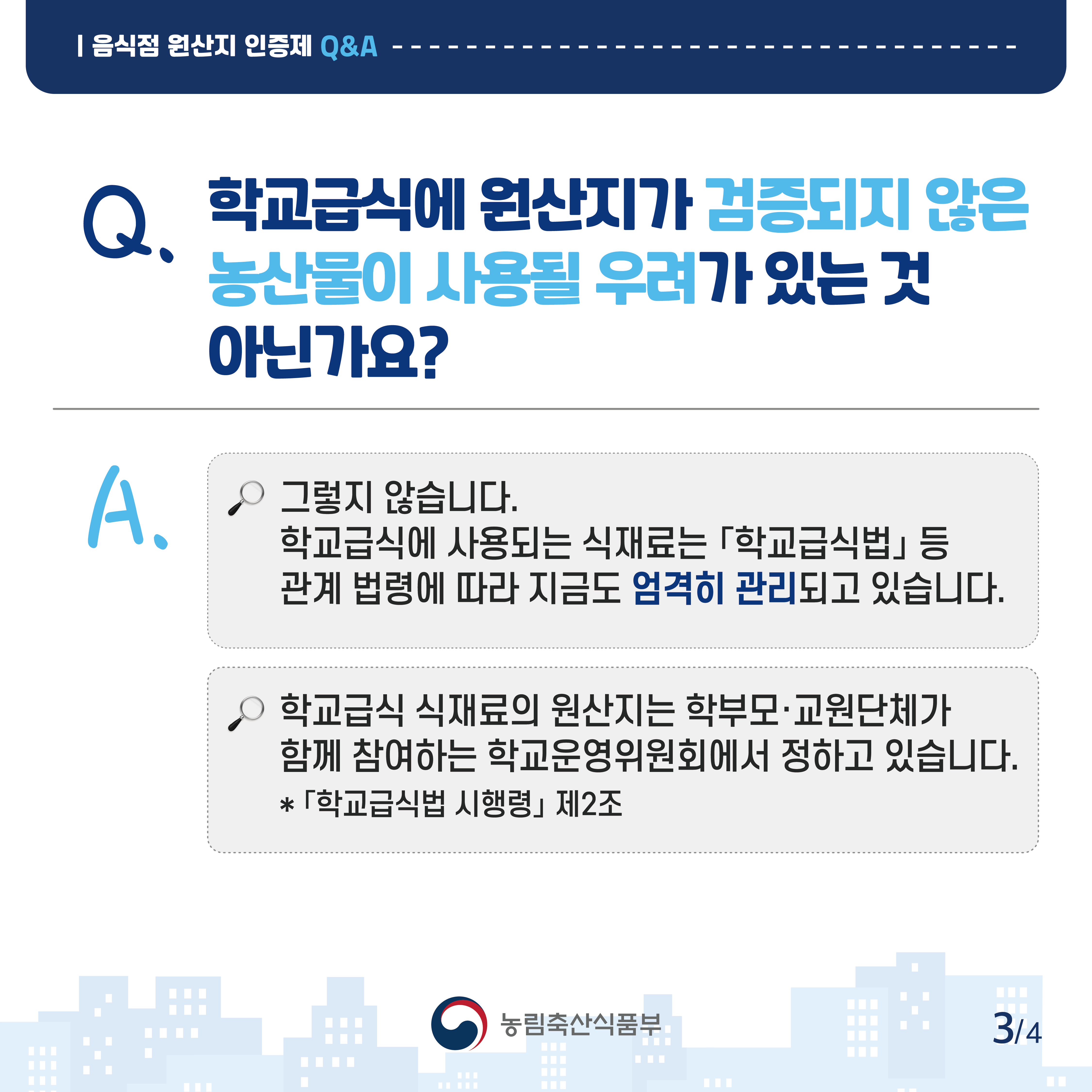 음식점 원산지 인증제 Q&A Q.학교급식에 원산지가 검증되지 않은 농산물이 사용될 우려가 있는 것 아닌가요? A.그렇지 않습니다. 학교급식에 사용되는 식재료는 학교급식법 등 관계 법령에 따라 지금도 엄격히 관리되고 있습니다. 학교급식 식재료의 원산지는 학부모 교원단체가 함께 참여하는 학교운영위원회에서 정하고 있습니다. *학교급식법 시행령 제2조 농림축산식품부