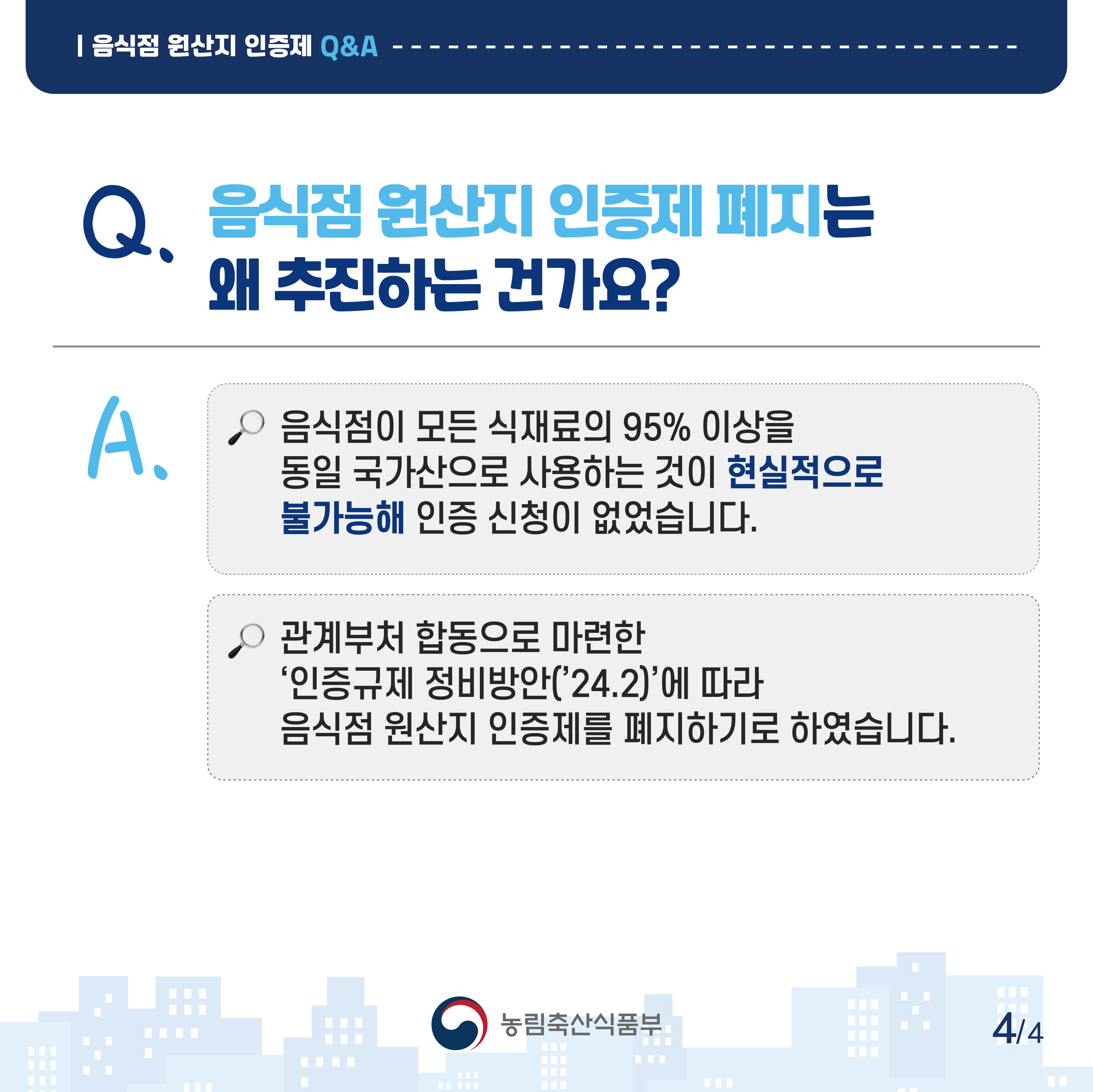 음식점 원산지 인증제 Q&A Q.음식점 원산지 인증제 폐지는 왜 추진하는 건가요? A.음식점이 모든 식재료의 95% 이상을 동일 국가산으로 사용하는 것이 현실적으로 불가능해 인증 신청이 없었습니다. 관계부처 합동으로 마련한 '인증규제 정비방안('24.2)'에 따라 음식점 원산지 인증제를 폐지하기로 하였습니다. 농림축산식품부