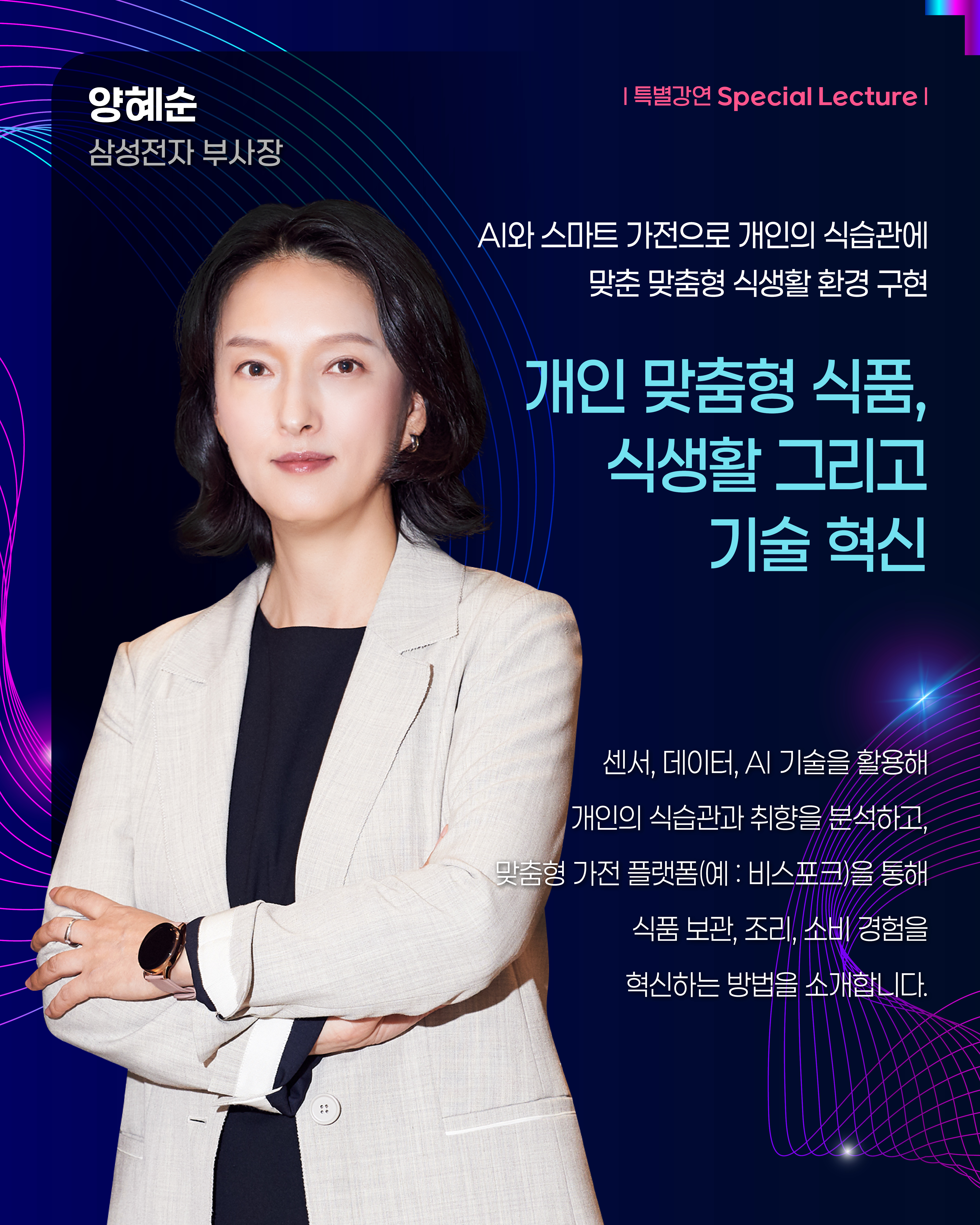 양혜순 삼성전자 부사장 | 특별강연 Special Lecture AI와 스마트 가전으로 개인의 식습관에 맞춘 맞춤형 식생활 환경 구현 개인 맞춤형 식품, 식생활 그리고 기술 혁신 센서, 데이터, AI 기술을 활용해 개인의 식습관과 취향을 분석하고, 맞춤형 가전 플랫폼(예: 비스포크)을 통해 식품 보관, 조리, 소비 경험을 혁신하는 방법을 소개합니다.