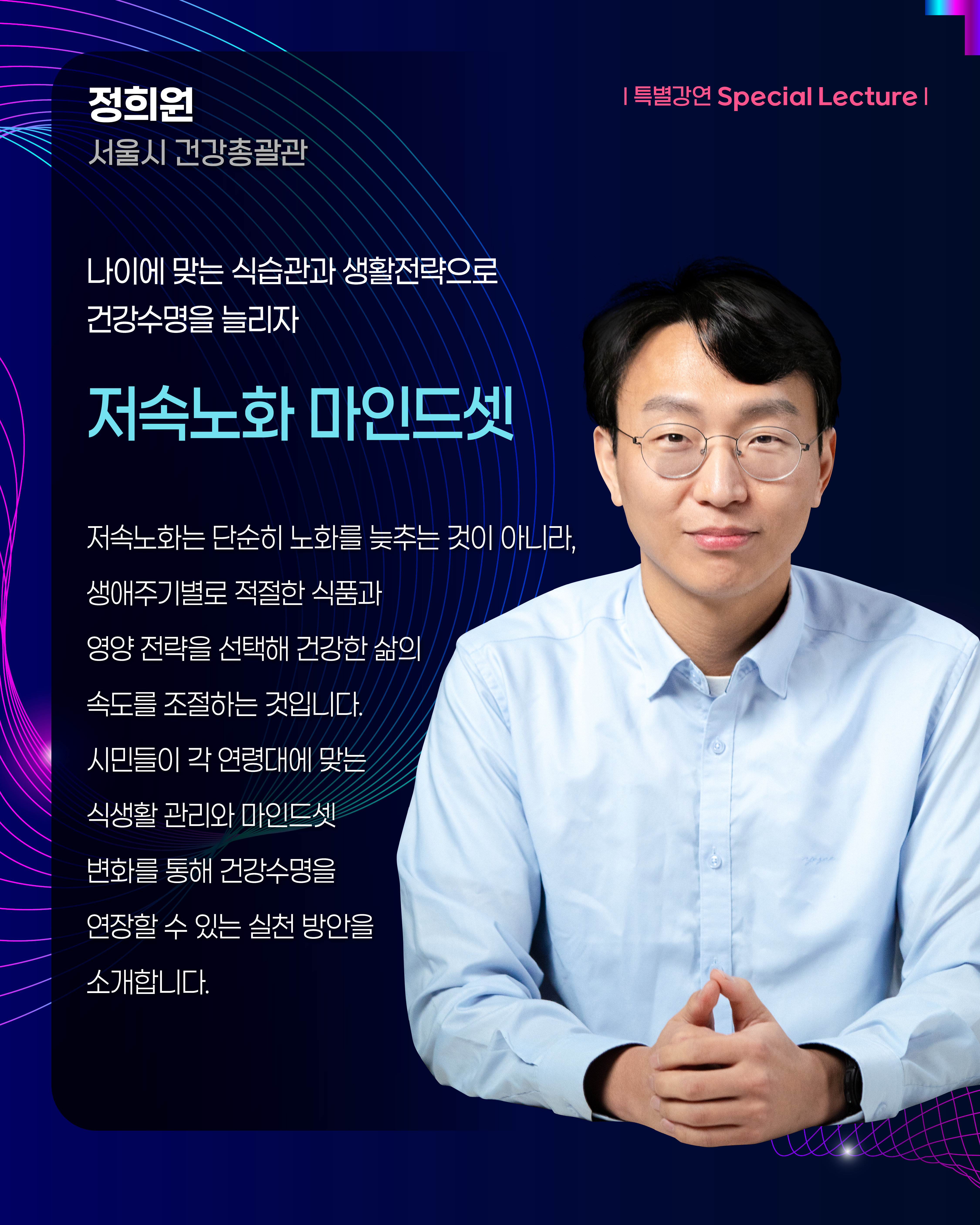 정희원 서울시 건강총괄관 | 특별강연 Special Lecture 나이에 맞는 식습관과 생활전략으로 건강수명을 늘리자 저속노화 마인드셋 저속노화는 단순히 노화를 늦추는 것이 아니라, 생애주기별로 적절한 식품과 영양 전략을 선택해 건강한 삶의 속도를 조절하는 것입니다. 시민들의 각 연령대에 맞는 식생활 관리와 마인드셋 변화를 통해 건강수명을 연장할 수 있는 실천 방안을 소개합니다.