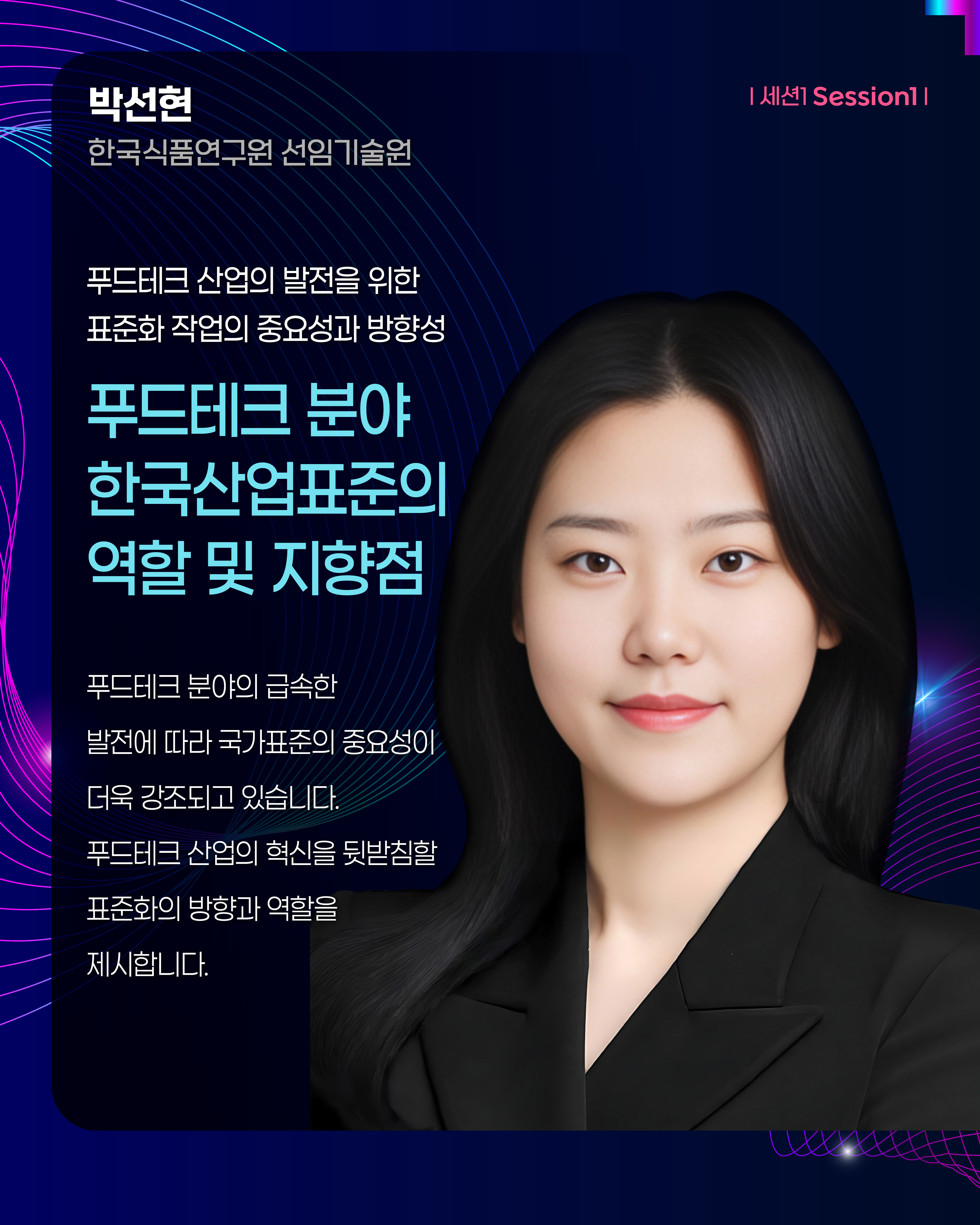 박선현 한국식품연구원 선임기술원 | 세션1 Session1  푸드테크 산업의 발전을 위한 표준화 작업의 중요성과 방향성 푸드테크 분야 한국산업표준의 역할 및 지향점 푸드테크 분야의 급속한 발전에 따라 국가표준의 중요성이 더욱 강조되고 있습니다. 푸드테크 산업의 혁신을 뒷받침할 표준화의 방향과 역할을 제시합니다.