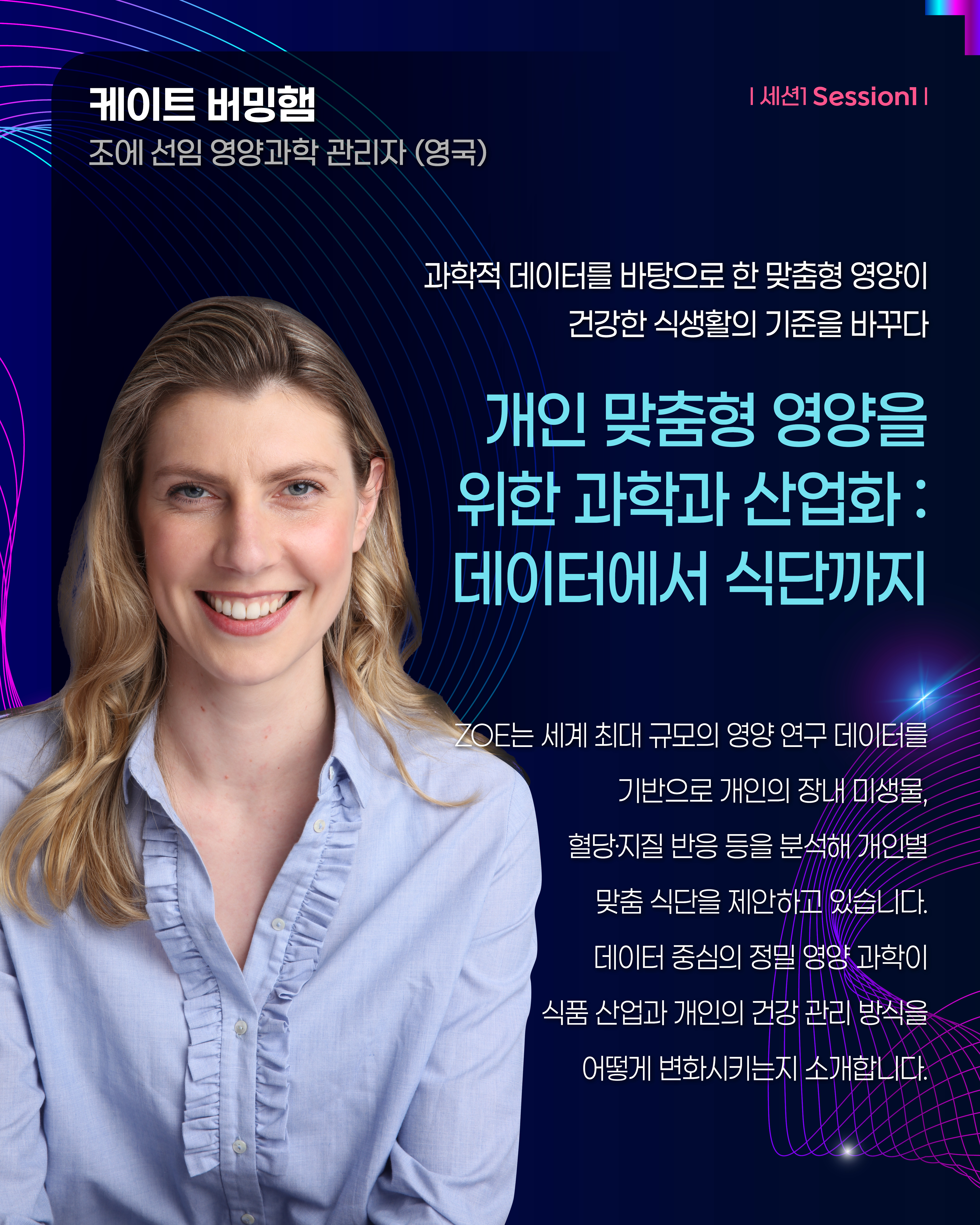 케이트 버밍햄 조에 선임 영양과학 관리자(영국) | 세션1 Session1  과학적 데이터를 바탕으로 한 맞춤형 영양이 건강한 식생활의 기준을 바꾸다 개인 맞춤형 영양을 위한 과학과 산업화 : 데이터에서 식단까지 ZOE는 세계 최대 규모의 영양 연구 데이터를 기반으로 개인의 장내 미생물, 혈당·지질 반응 등을 분석해 개인별 맞춤 식단을 제안하고 있습니다. 데이터 중심의 정밀 영양 과학이 식품 산업과 개인의 건강 관리 방식을 어떻게 변화시키는지 소개 합니다.