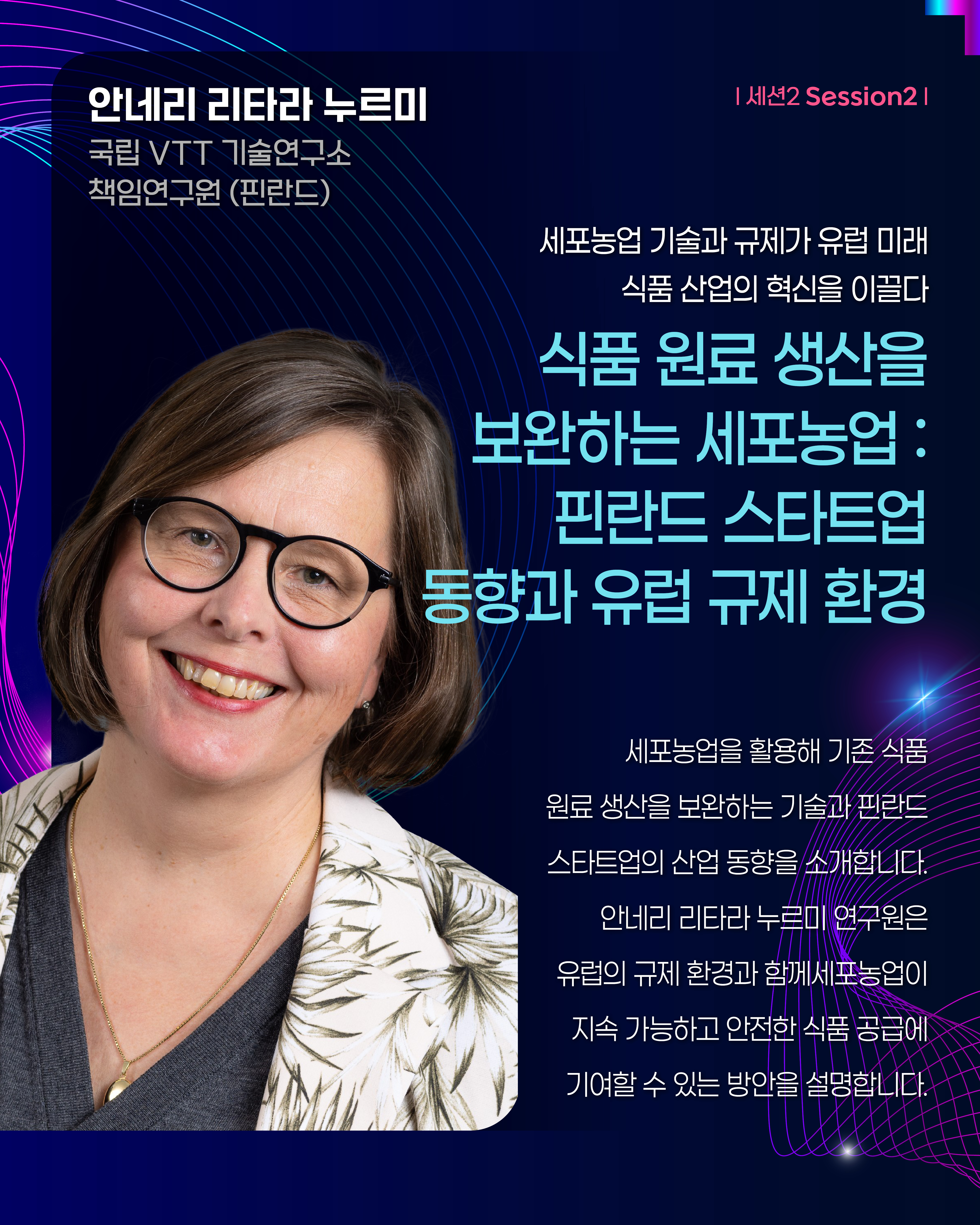 안네리 리타라 누르미 국립 VTT 기술연구소 책임연구원(핀란드) | 세션2 Session2 세포농업 기술과 규제가 유럽 미래 식품 산업의 혁신을 이끌다 식품 원료 생산을 보완하는 세포농업 : 핀란드 스타트업 동향과 유럽 규제 환경 세포농업을 활용해 기존 식품 원료 생산을 보완하는 기술과 핀란드 스타트업의 산업 동향을 소개합니다. 안네리 리타라 누르미 연구원은 유럽의 규제 환경과 함께 세포농업이 지속 가능하고 안전한 식품 공급에 기여할 수 있는 방안을 설명합니다.