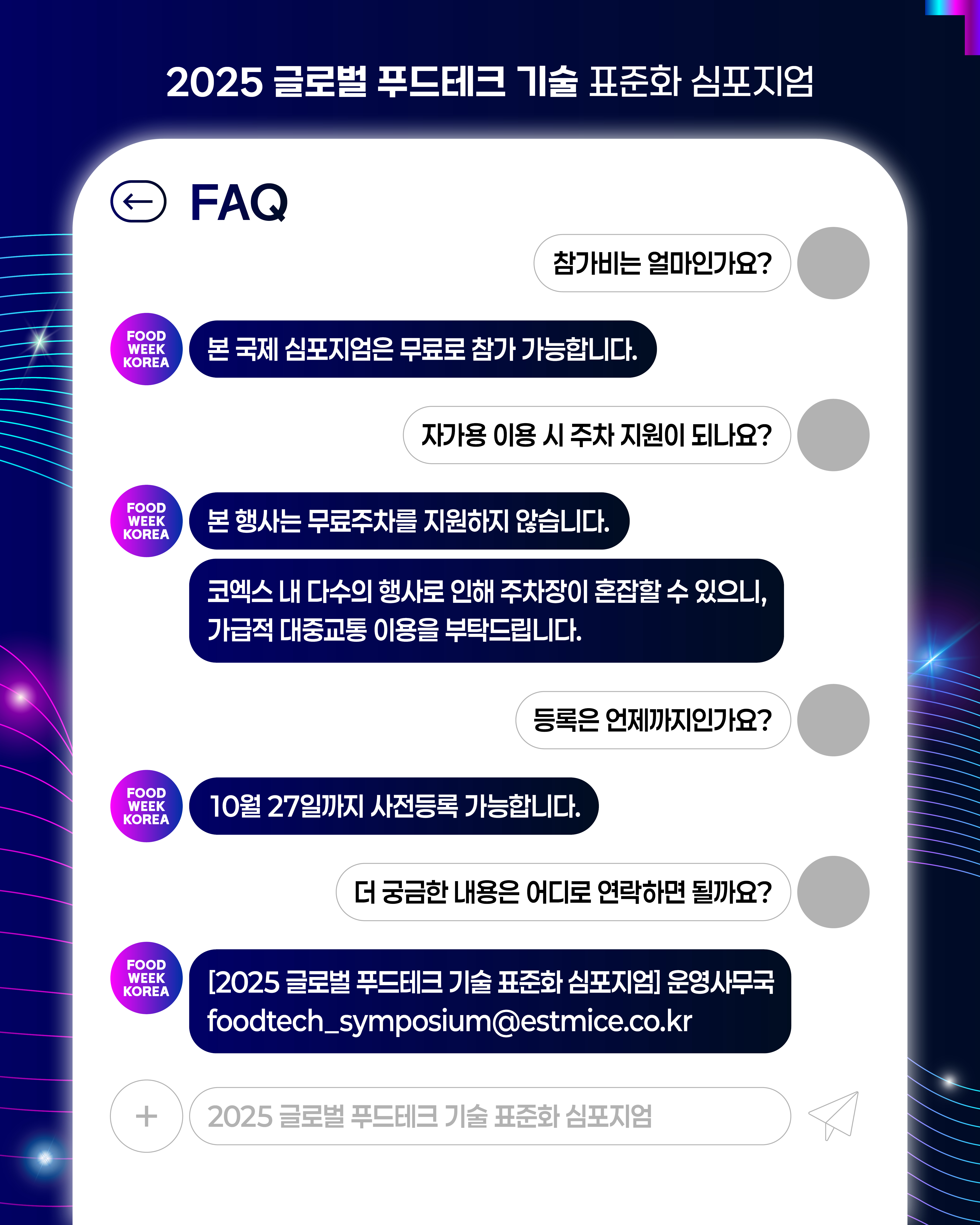 2025 글로벌 푸드테크 기술 표준화 심포지엄  ←FAQ Q:참가비는 얼마인가요? A: 본 국제 심포지엄은 무료로 참가 가능합니다. Q:자가용 이용 시 주차 지원이 되나요? A: 본행사는 무료주차를 지원하지 않습니다. 코엑스 내 다수의 행사로 인해 주차장이 혼잡할 수 있으니, 가급적 대중교통 이용을 부탁드립니다. Q:등록은 언제까지인가요? A:10월 27일까지 사전등록 가능합니다. Q:더 궁금한 내용은 어디로 연락하면 될까요? A: [2025 글로벌 푸드테크 기술 표준화 심포지엄] 운영사무국 foodtech_symposium@estmice.co.kr  2025 글로벌 푸드테크 기술 표준화 심포지엄
