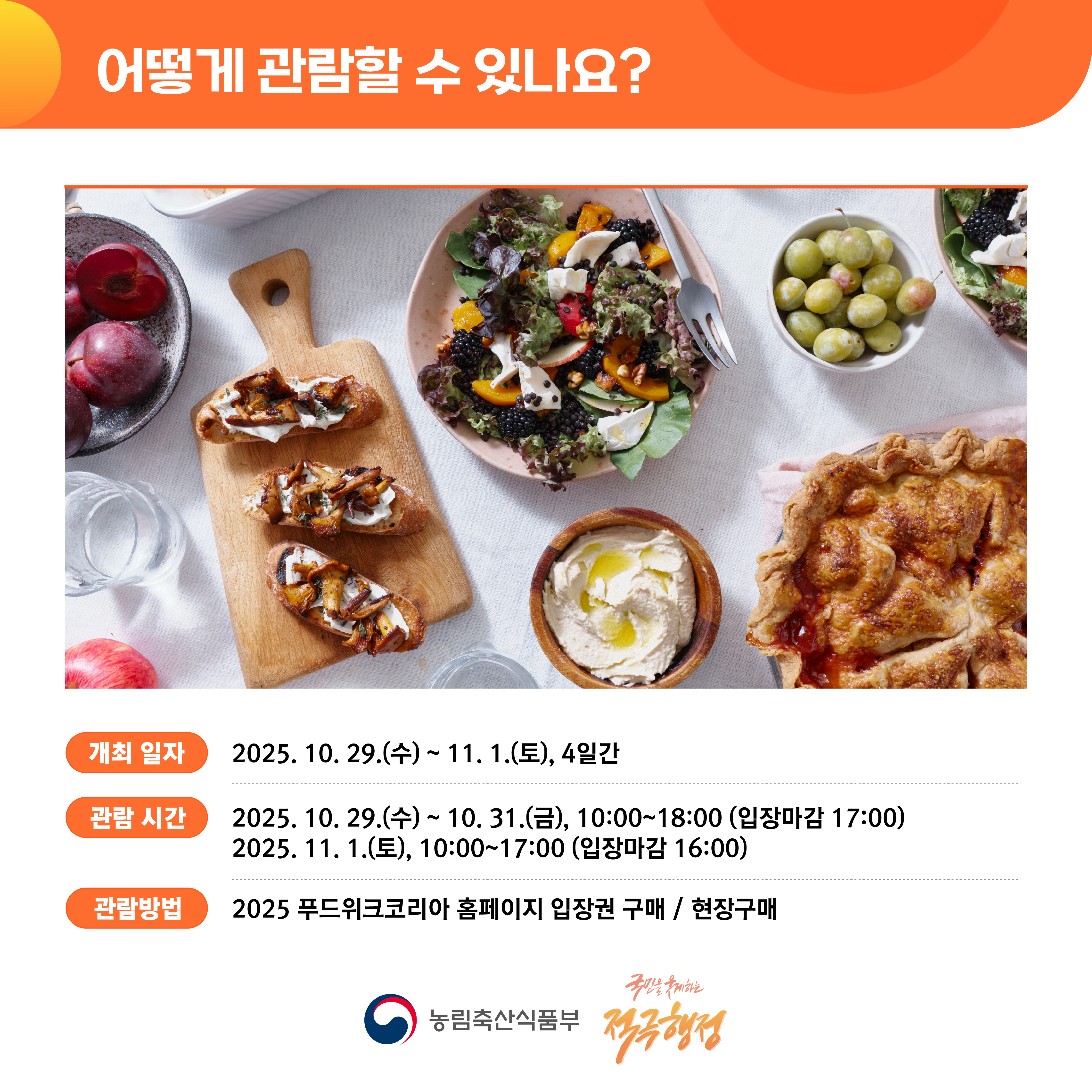 어떻게 관람할 수 있나요? (개최 일자) 2025.10.29.(수)~11.1.(토), 4일간 (관람 시간) 2025.10.29.(수) ~ 10.31.(금), 10:00~18:00 (입장마감 17:00) 2025.11.1.(토), 10:00~17:00 (입장마감 16:00) (관람방법) 2025 푸드위크코리아 홈페이지 입장권 구매 / 현장구매 (농림축산식품부 로고), (국민을 웃게하는 적극행정 로고)