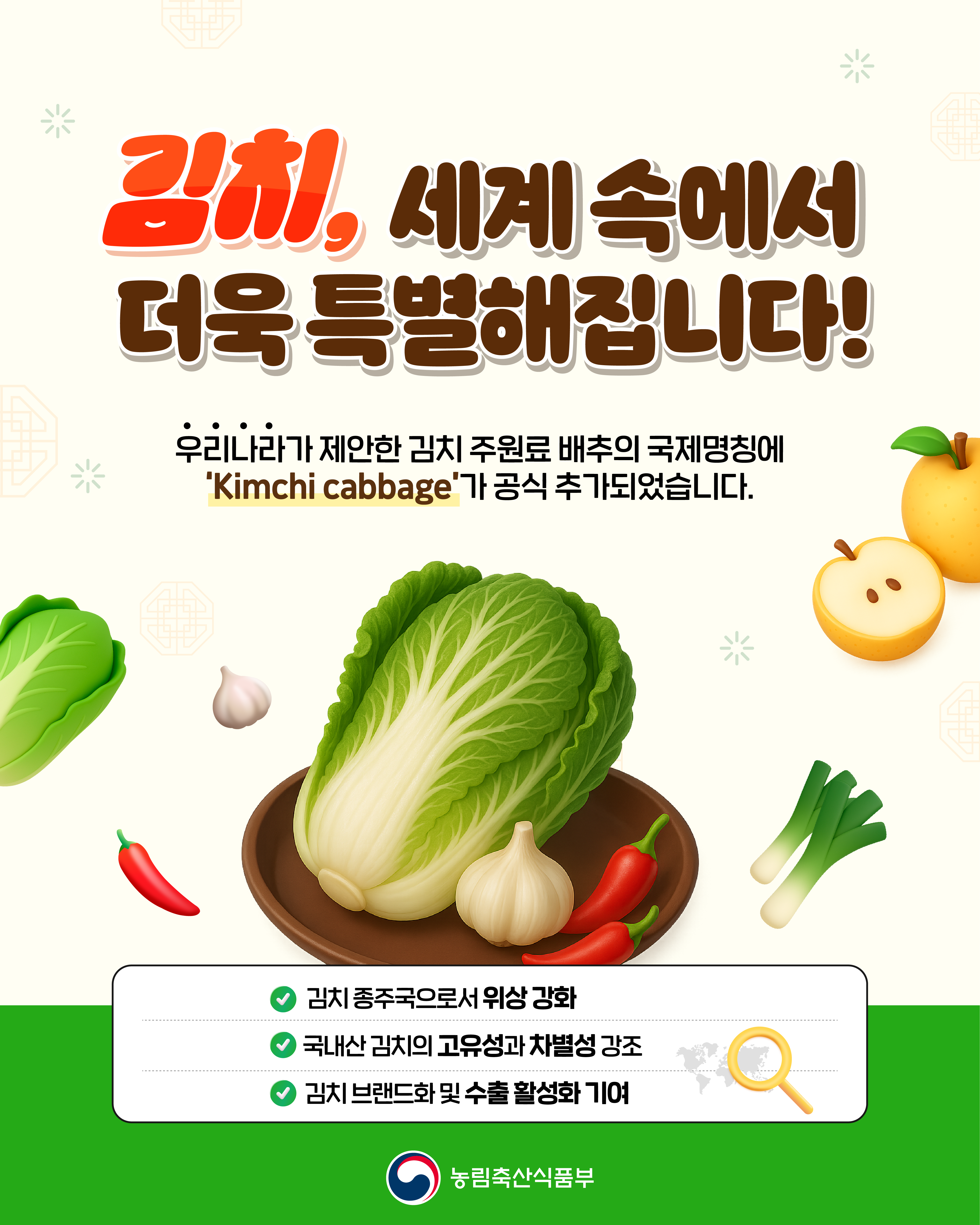 김치, 세계 속에서 더욱 특별해집니다! 우리나라가 제안한 김치 주원료 배추의 국제명칭에 'Kimchi cabbage'가 공식 추가되었습니다.  - 김치 종주국으로서 위상 강화 - 국내산 김치의 고유성과 차별성 강조 - 김치 브랜드화 및 수출 활성화 기여 (농림축산식품부 로고)