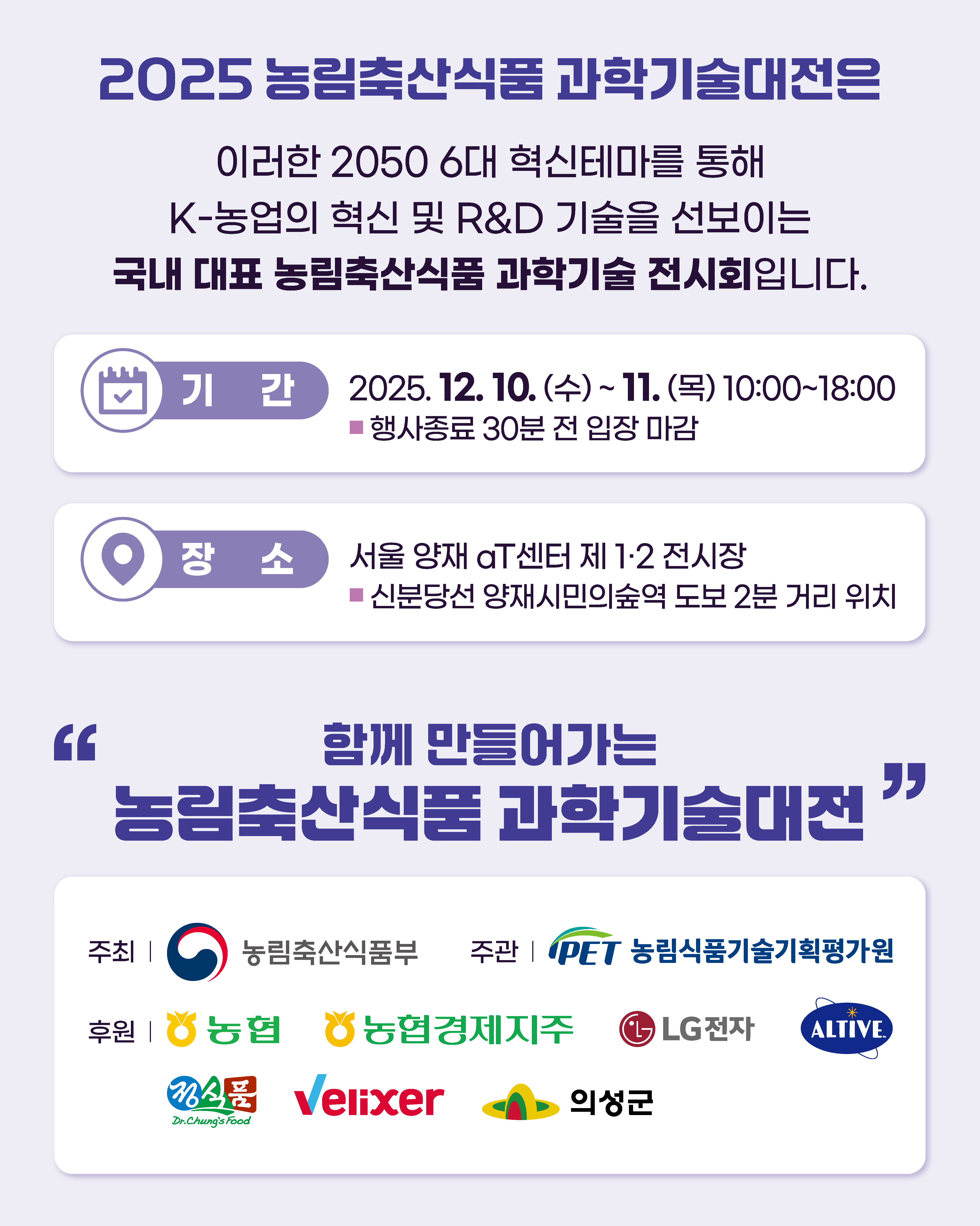 2025 농림축산식품과학기술대전은 이러한 2050 6대 혁신테마를 통해 K-농업의 혁신 및 R&D 기술을 선보이는 국내 대표 농림축산식품 과학기술 전시회입니다. 기간 2025. 12. 10. (수) ~ 11. (목) 10:00~18:00 행사종료 30분 전 입장 마감 장소 서울 양재 aT센터 제 1,2 전시장 신분당선 양재시민의숲역 도보 2분 거리 위치 함께 만들어가는 농림축산식품과학기술대전 주최 농림축산식품부  주관 PET 농림식품기술기획평가원 후원 농협 농협경제지주 LG전자 ALTIVE 정식품 Velixer 의성군