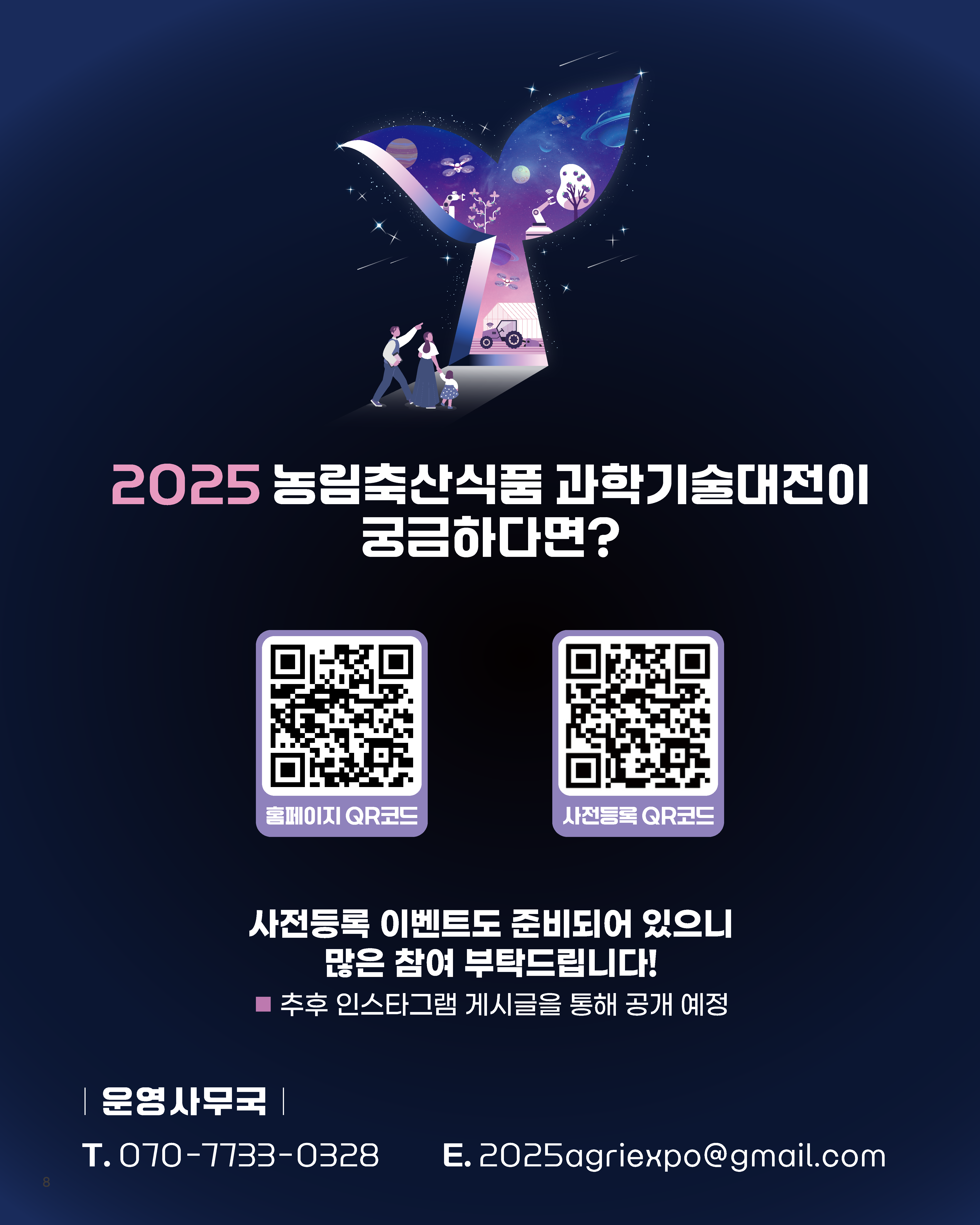2025 농림축산식품 과학기술대전이 궁금하다면? 홈페이지 QR코드 사전등록 QR코드 사전등록 이벤트도 준비되어 있으니 많은 참여 부탁드립니다! 추후 인스타그램 게시글을 통해 공개 예정 운영사무국 T. 070-7733-0328 E. 2025agriexpo@gmail.com