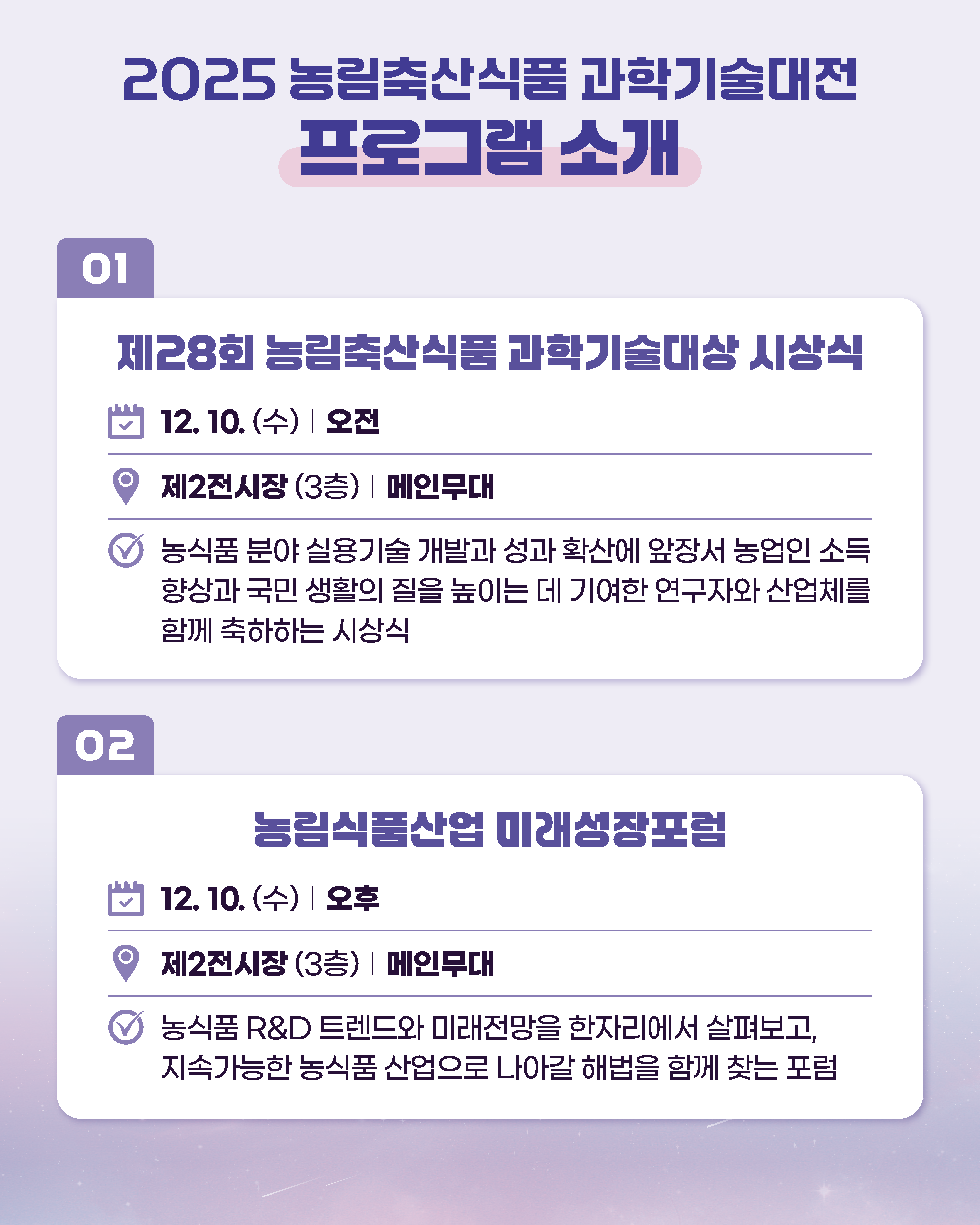 2025 농림축산식품과학기술대전 프로그램 소개  01  제28회 농림축산식품과학기술대상 시상식  12. 10.(수) 오전  9 제2전시장 (3층) 메인무대  농식품 분야 실용기술 개발과 성과 확산에 앞장서 농업인 소득 향상과 국민생활의 질을 높이는 데 기여한 연구자와 산업체를 함께 축하하는 시상식  02  농림식품산업 미래성장포럼  12. 10.(수) 오후  제2전시장 (3층) 메인무대  농식품 R&D 트렌드와 미래전망을 한자리에서 살펴보고, 지속가능한 농식품 산업으로 나아갈 해법을 함께 찾는 포럼