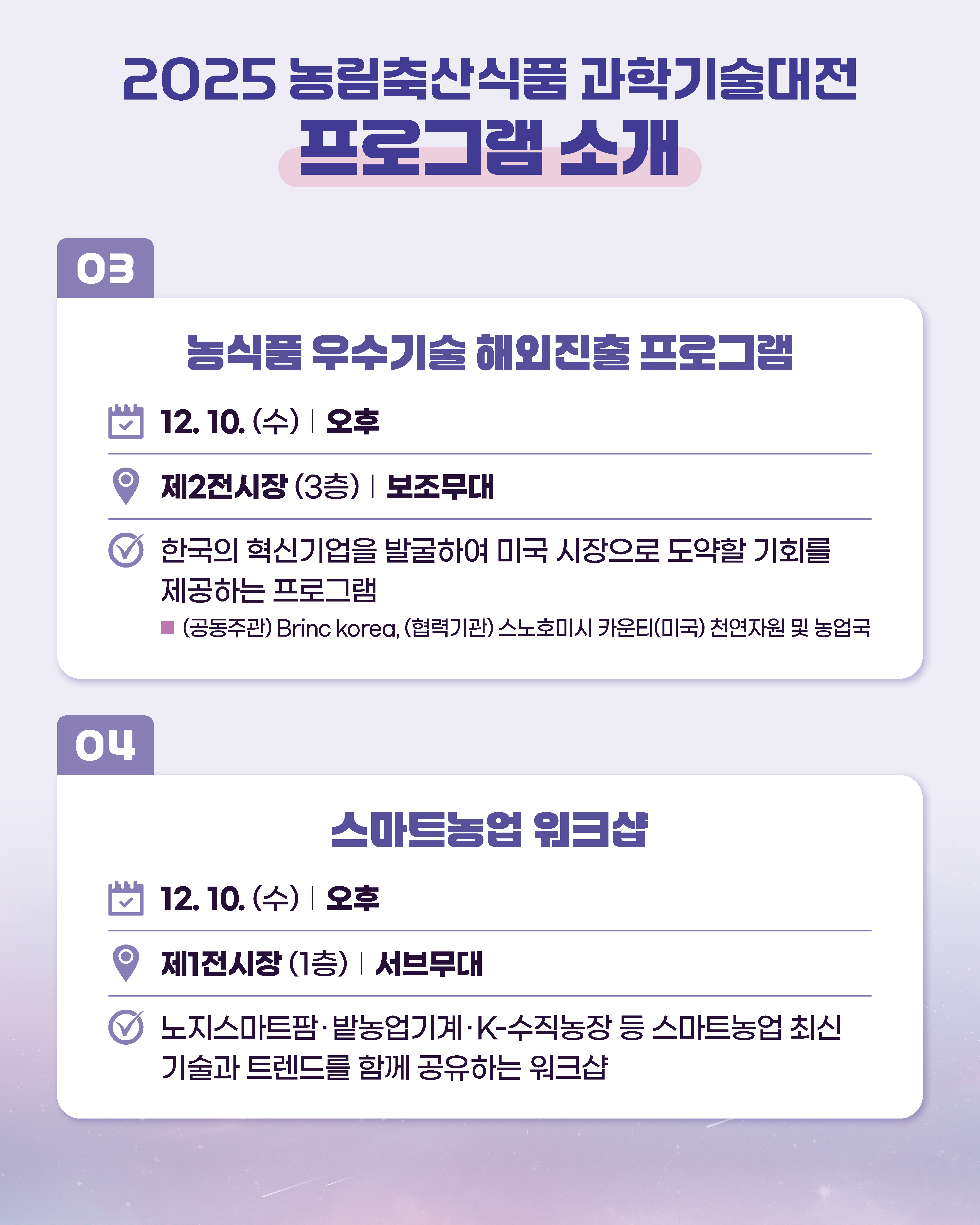 2025 농림축산식품과학기술대전 프로그램 소개  03  농식품 우수기술 해외진출 프로그램  12. 10.(수) 오후  제2전시장 (3층) 보조무대  한국의 혁신기업을 발굴하여 미국 시장으로 도약할 기회를  제공하는 프로그램  (공동주관) Brinc korea, (협력기관) 스노호미시 카운티(미국) 천연자원 및 농업국  04  스마트농업 워크샵  12. 10.(수) 오후  제1전시장 (1층) 서브무대  노지스마트팜·밭농업기계·K-수직농장 등 스마트농업 최신  기술과 트렌드를 함께 공유하는 워크샵