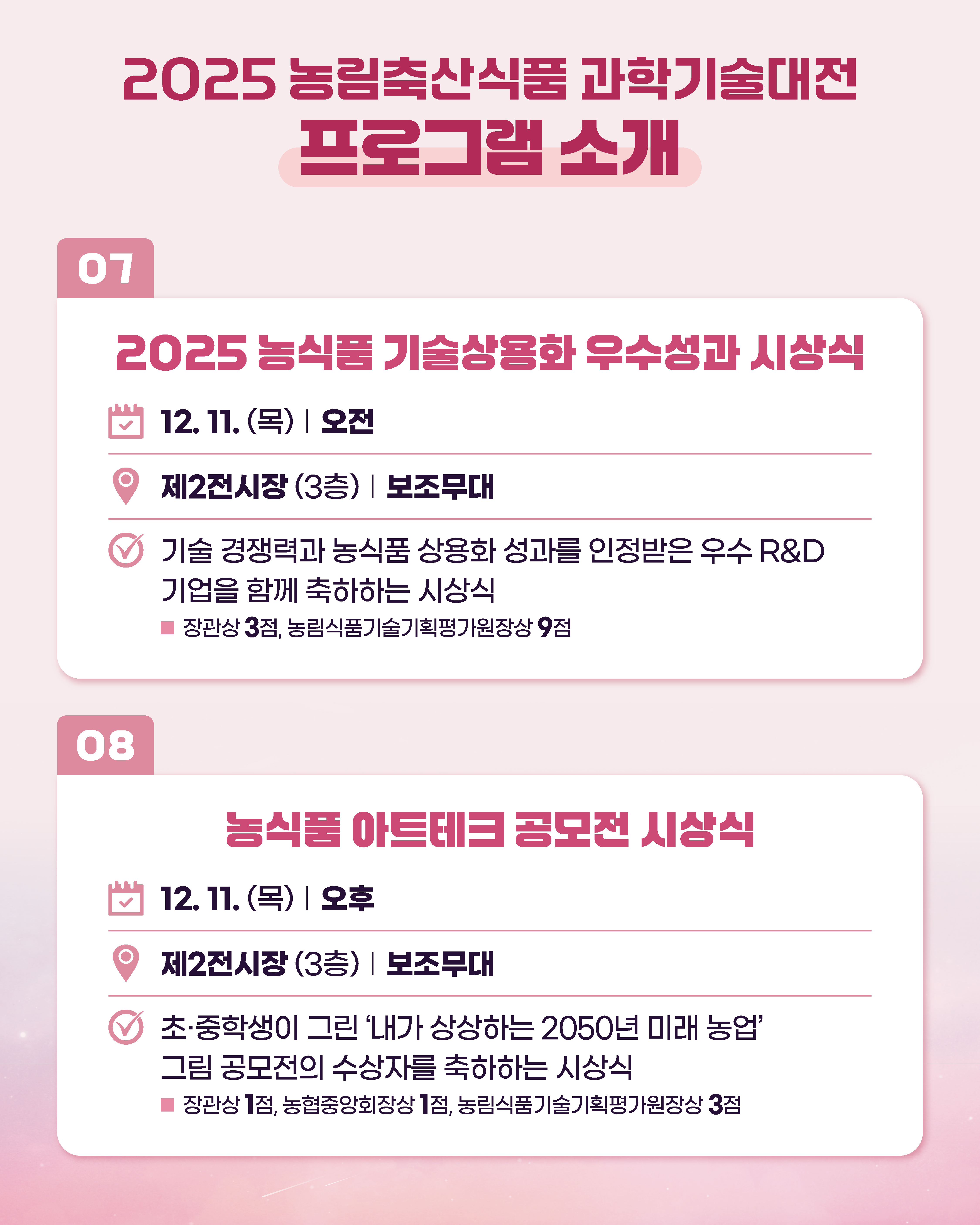 2025 농림축산식품과학기술대전 프로그램 소개 07 2025 농식품 기술상용화 우수성과 시상식 12. 11.(목) 오전 제2전시장 (3층) 보조무대 기술 경쟁력과 농식품 상용화 성과를 인정받은 우수 R&D 기업을 함께 축하하는 시상식 ■ 장관상 3점, 농림식품기술기획평가원장상 9점  08 농식품 아트테크 공모전 시상식 12.11. (목) 오후 제2전시장 (3층) | 보조무대 초·중학생이 그린 '내가 상상하는 2050년 미래 농업' 그림 공모전의 수상자를 축하하는 시상식 ■ 장관상 1점, 농협중앙회장상 1점, 농림식품기술기획평가원장상 3점