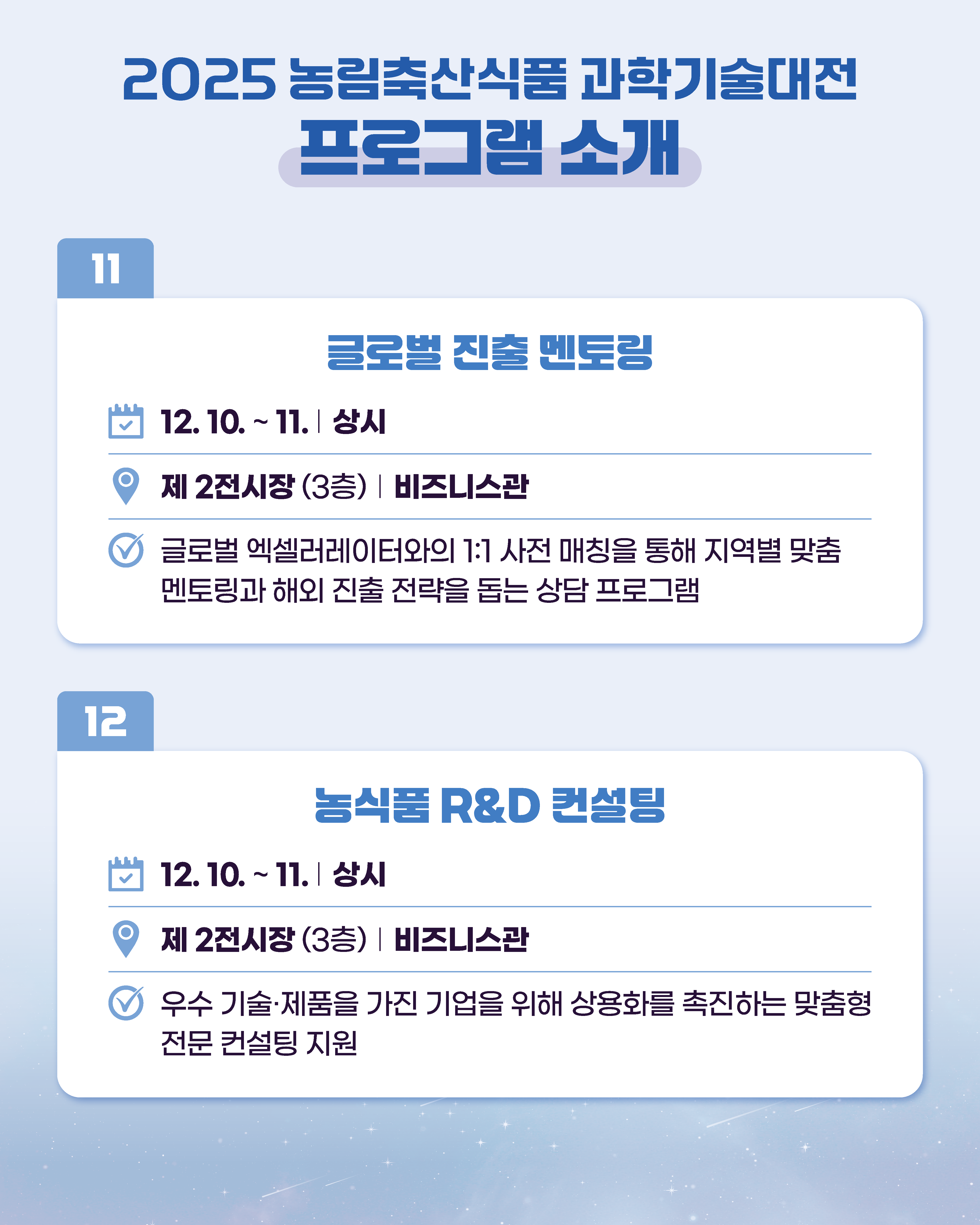 2025 농림축산식품과학기술대전 프로그램 소개 11 글로벌 진출 멘토링 12.10. ~ 11. | 상시 제2전시장 (3층) | 비즈니스관 글로벌 엑셀러레이터와의 1:1 사전 매칭을 통해 지역별 맞춤 멘토링과 해외 진출 전략을 돕는 상담 프로그램  12 농식품 R&D 컨설팅 12.10.~11. 상시 제2전시장 (3층) 비즈니스관 우수 기술·제품을 가진 기업을 위해 상용화를 촉진하는 맞춤형 전문 컨설팅 지원