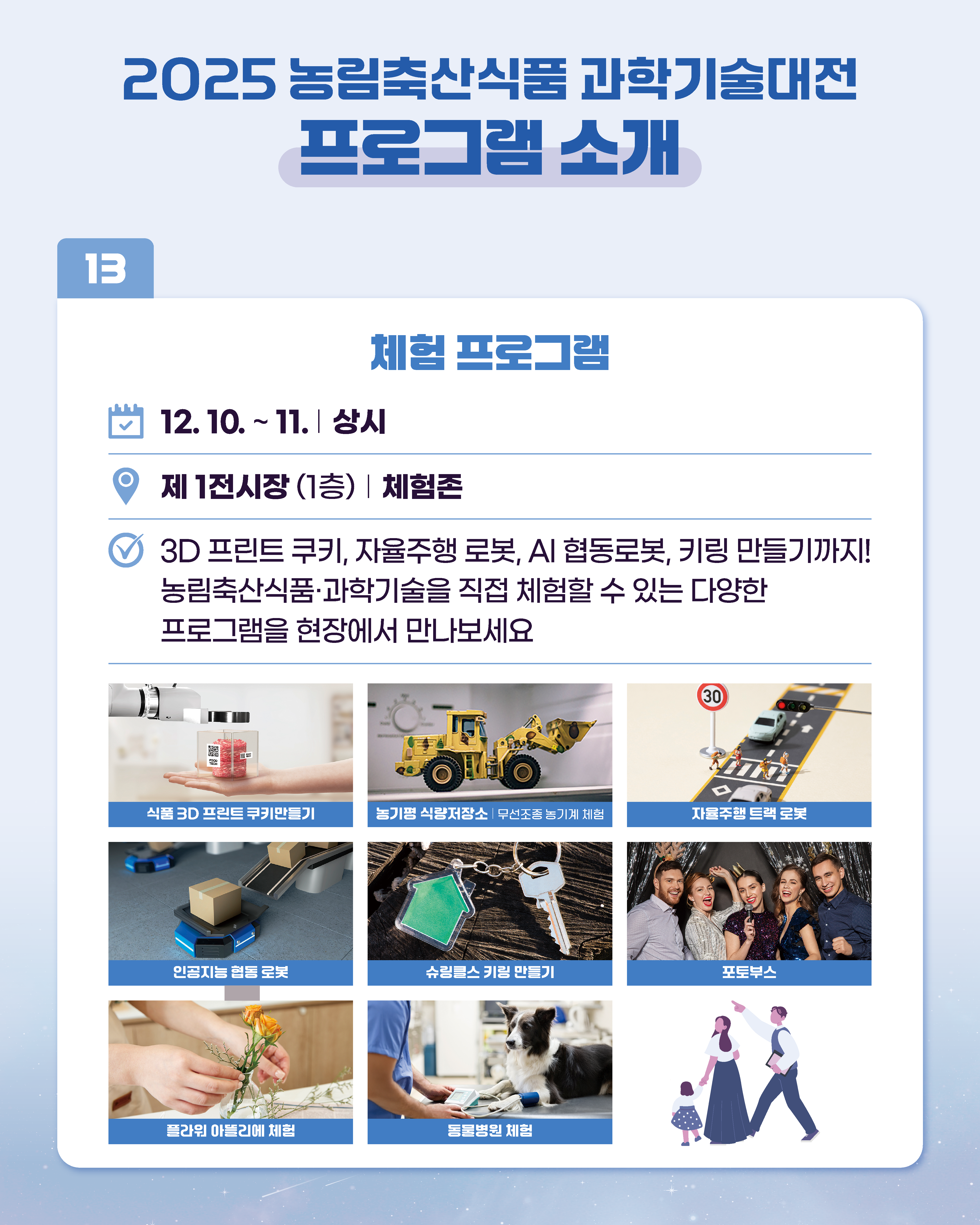 2025 농림축산식품과학기술대전 프로그램 소개 13 체험 프로그램 12.10. ~ 11. | 상시 제1전시장 (1층) | 체험존 3D 프린트 쿠키, 자율주행 로봇, AI 협동로봇, 키링 만들기까지! 농림축산식품과학기술을 직접 체험할 수 있는 다양한 프로그램을 현장에서 만나보세요  - 식품 3D 프린트 쿠키만들기 - 농기평 식량저장소 무선조종 농기계 체험 - 자율주행 트랙 로봇 - 인공지능 협동 로봇 - 슈링클스 키링 만들기 - 포토부스 - 플라워 아뜰리에 체험 - 동물병원 체험