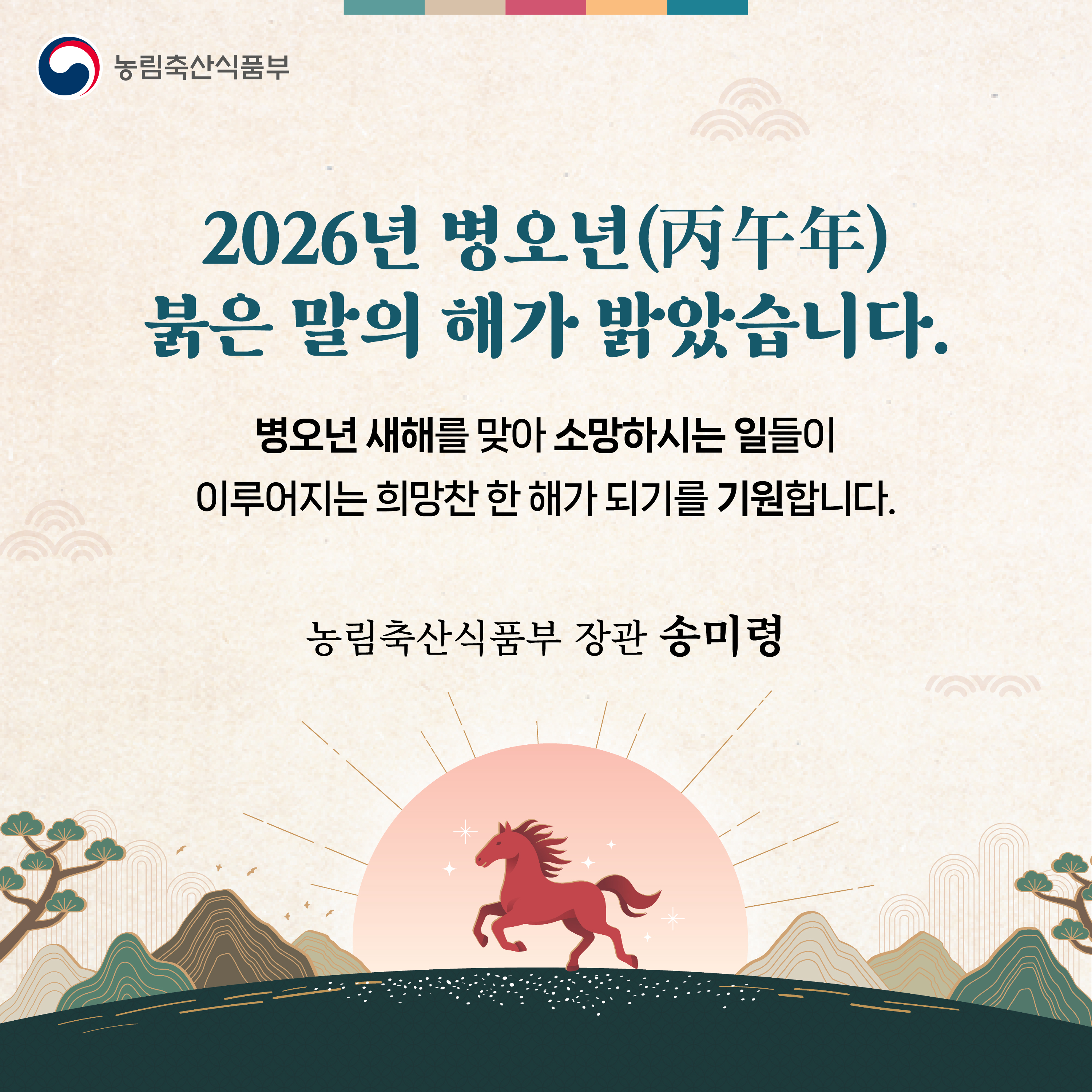 농림축산식품부  2026년 병오년(丙午年) 붉은 말의 해가 밝았습니다. 병오년 새해를 맞아 소망하시는 일들이 이루어지는 희망찬 한 해가 되기를 기원합니다.  농림축산식품부 장관 송미령