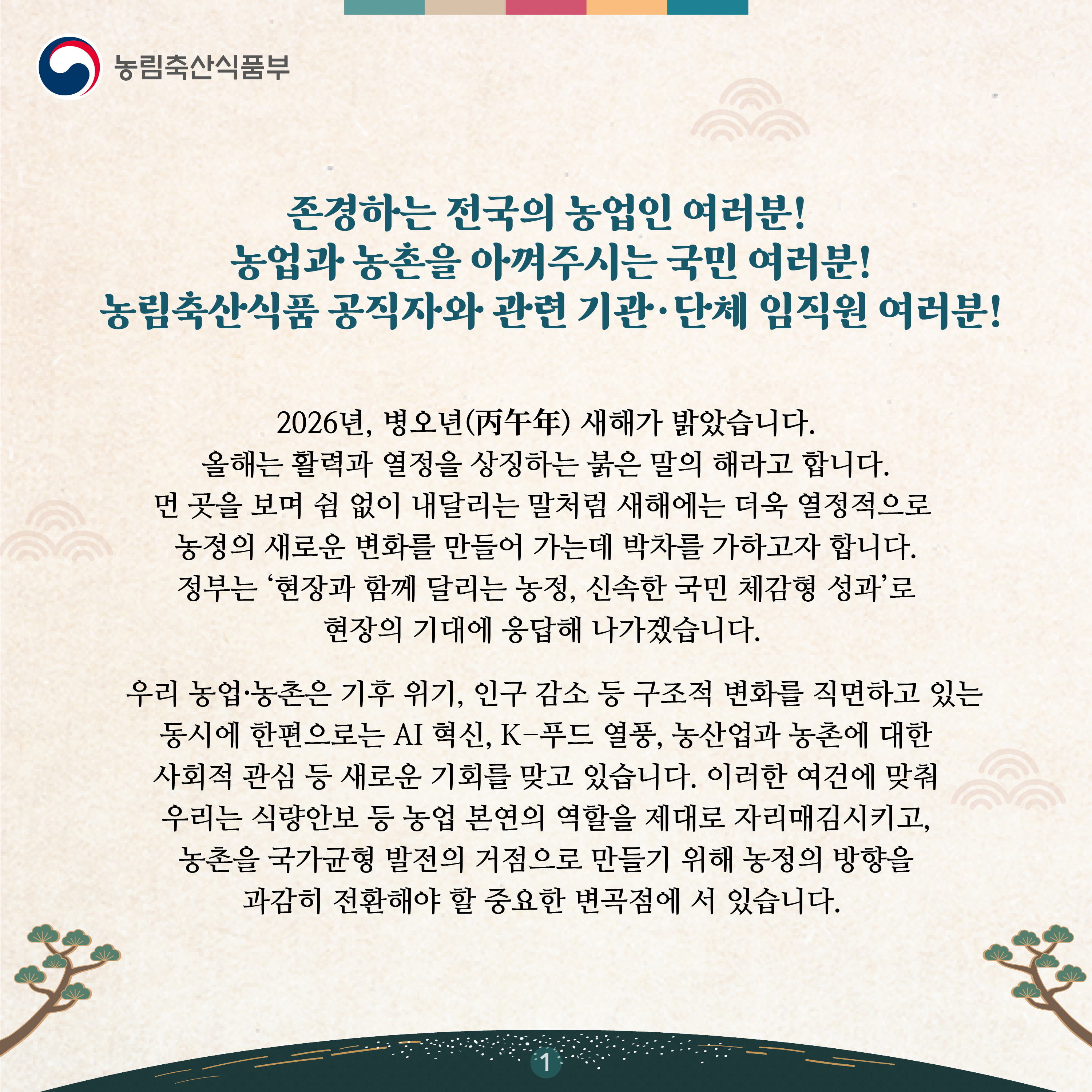 존경하는 전국의 농업인 여러분!  농업과 농촌을 아껴주시는 국민 여러분!  농림축산식품 공직자와 관련 기관·단체 임직원 여러분!   2026년, 병오년(丙午年) 새해가 밝았습니다. 올해는 활력과 열정을 상징하는 붉은 말의 해라고 합니다. 먼 곳을 보며 쉼 없이 내달리는 말처럼 새해에는 더욱 열정적으로 농정의 새로운 변화를 만들어 가는데 박차를 가하고자 합니다. 정부는 ‘현장과 함께 달리는 농정, 신속한 국민 체감형 성과’로 현장의 기대에 응답해 나가겠습니다.    우리 농업·농촌은 기후 위기, 인구 감소 등 구조적 변화를 직면하고 있는 동시에 한편으로는 AI 혁신, K-푸드 열풍, 농산업과 농촌에 대한 사회적 관심 등 새로운 기회를 맞고 있습니다. 이러한 여건에 맞춰 우리는 식량안보 등 농업 본연의 역할을 제대로 자리매김시키고, 농촌을 국가균형 발전의 거점으로 만들기 위해 농정의 방향을 과감히 전환해야 할 중요한 변곡점에 서 있습니다.