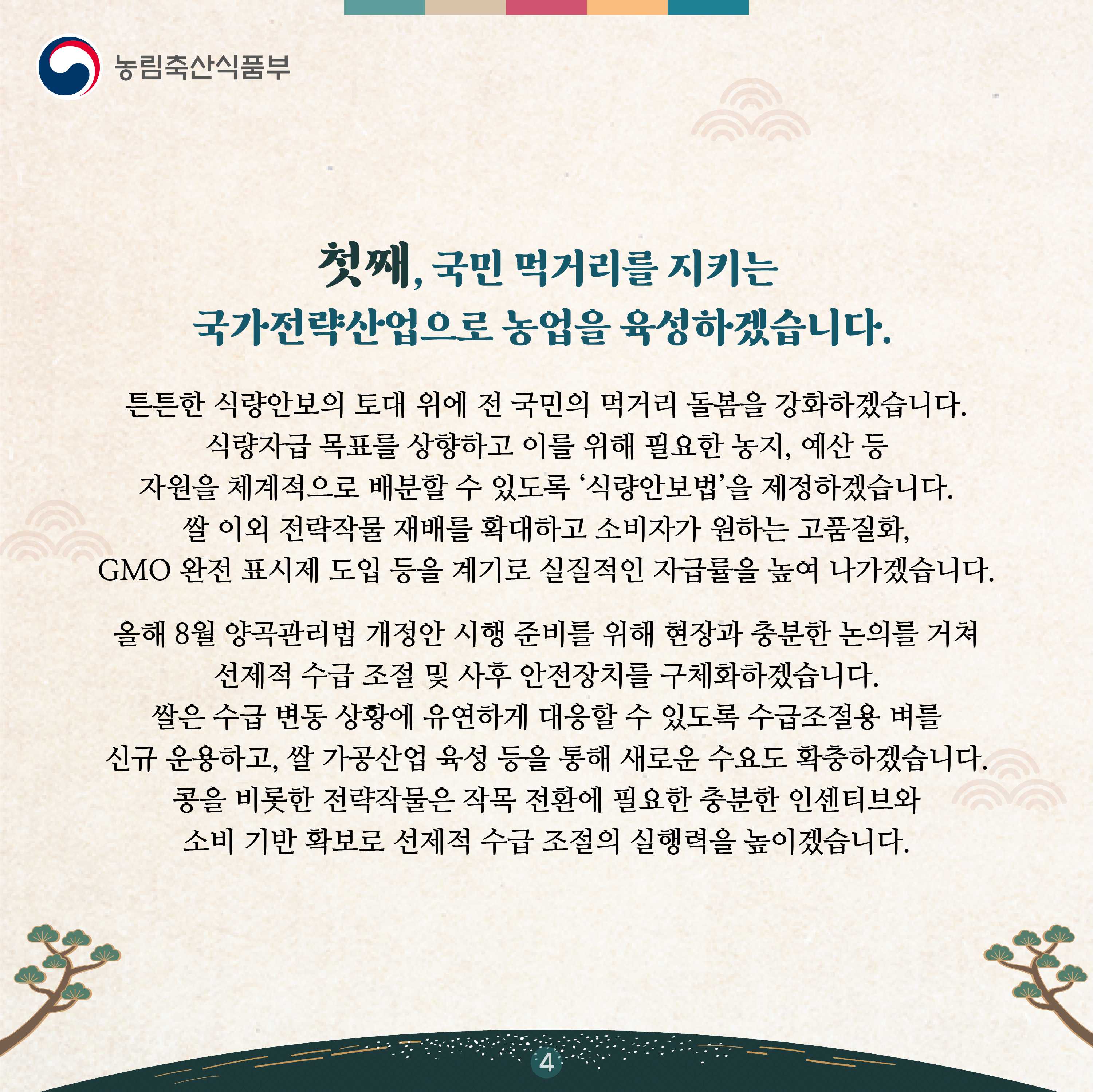 첫째, 국민 먹거리를 지키는 국가전략산업으로 농업을 육성하겠습니다.    튼튼한 식량안보의 토대 위에 전 국민의 먹거리 돌봄을 강화하겠습니다. 식량자급 목표를 상향하고 이를 위해 필요한 농지, 예산 등 자원을 체계적으로 배분할 수 있도록 ‘식량안보법’을 제정하겠습니다. 쌀 이외 전략작물 재배를 확대하고 소비자가 원하는 고품질화, GMO 완전 표시제 도입 등을 계기로 실질적인 자급률을 높여 나가겠습니다.    올해 8월 양곡관리법 개정안 시행 준비를 위해 현장과 충분한 논의를 거쳐 선제적 수급 조절 및 사후 안전장치를 구체화하겠습니다. 쌀은 수급 변동 상황에 유연하게 대응할 수 있도록 수급조절용 벼를 신규 운용하고, 쌀 가공산업 육성 등을 통해 새로운 수요도 확충하겠습니다. 콩을 비롯한 전략작물은 작목 전환에 필요한 충분한 인센티브와 소비 기반 확보로 선제적 수급 조절의 실행력을 높이겠습니다. 