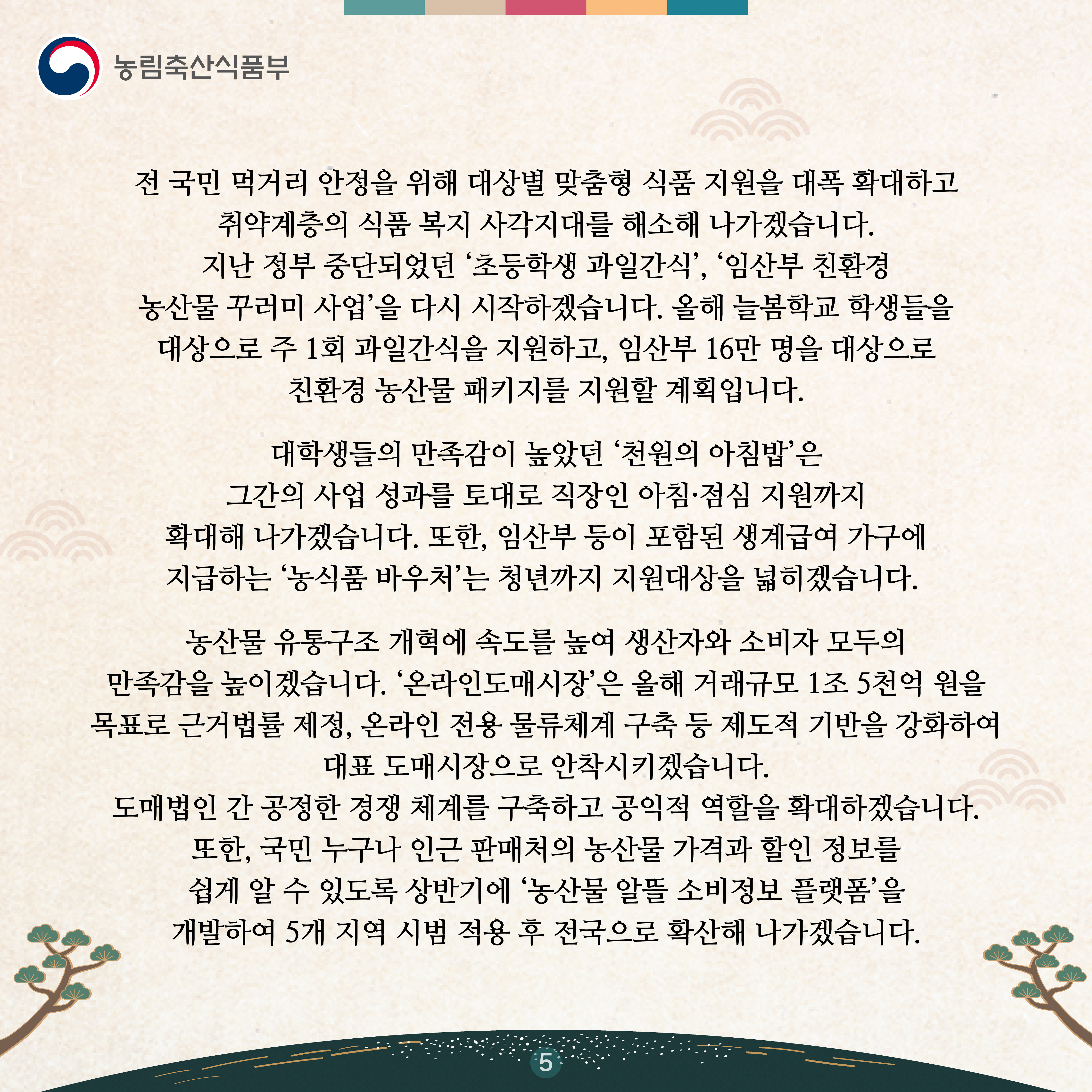 전 국민 먹거리 안정을 위해 대상별 맞춤형 식품 지원을 대폭 확대하고 취약계층의 식품 복지 사각지대를 해소해 나가겠습니다. 지난 정부 중단되었던 ‘초등학생 과일간식’, ‘임산부 친환경 농산물 꾸러미 사업’을 다시 시작하겠습니다. 올해 늘봄학교 학생들을 대상으로 주 1회 과일간식을 지원하고, 임산부 16만 명을 대상으로 친환경 농산물 패키지를 지원할 계획입니다.    대학생들의 만족감이 높았던 ‘천원의 아침밥’은 그간의 사업 성과를 토대로 직장인 아침·점심 지원까지 확대해 나가겠습니다. 또한, 임산부 등이 포함된 생계급여 가구에 지급하는 ‘농식품 바우처’는 청년까지 지원대상을 넓히겠습니다.   농산물 유통구조 개혁에 속도를 높여 생산자와 소비자 모두의 만족감을 높이겠습니다. ‘온라인도매시장’은 올해 거래규모 1조 5천억 원을 목표로 근거법률 제정, 온라인 전용 물류체계 구축 등 제도적 기반을 강화하여 대표 도매시장으로 안착시키겠습니다. 도매법인 간 공정한 경쟁 체계를 구축하고 공익적 역할을 확대하겠습니다. 또한, 국민 누구나 인근 판매처의 농산물 가격과 할인 정보를 쉽게 알 수 있도록 상반기에‘농산물 알뜰 소비정보 플랫폼’을 개발하여 5개 지역 시범 적용 후 전국으로 확산해 나가겠습니다.