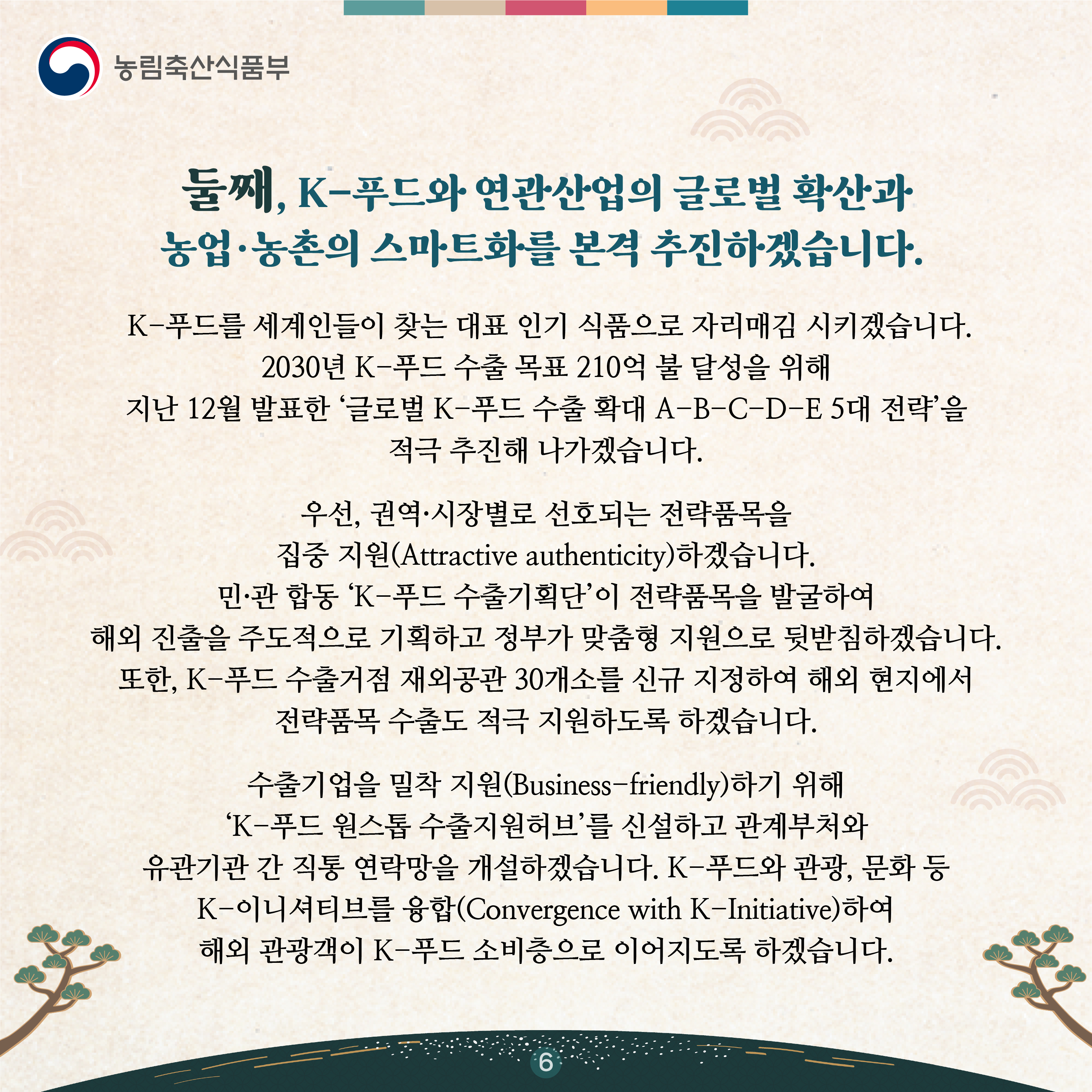 둘째, K-푸드와 연관산업의 글로벌 확산과 농업·농촌의 스마트화를 본격 추진하겠습니다.    K-푸드를 세계인들이 찾는 대표 인기 식품으로 자리매김 시키겠습니다. 2030년 K-푸드 수출 목표 210억 불 달성을 위해 지난 12월 발표한 ‘글로벌 K-푸드 수출 확대 A-B-C-D-E 5대 전략’을 적극 추진해 나가겠습니다.   우선, 권역·시장별로 선호되는 전략품목을 집중 지원(Attractive authenticity)하겠습니다. 민·관 합동 ‘K-푸드 수출기획단’이 전략품목을 발굴하여 해외 진출을 주도적으로 기획하고 정부가 맞춤형 지원으로 뒷받침하겠습니다. 또한, K-푸드 수출거점 재외공관 30개소를 신규 지정하여 해외 현지에서 전략품목 수출도 적극 지원하도록 하겠습니다.   수출기업을 밀착 지원(Business-friendly)하기 위해 ‘K-푸드 원스톱 수출지원허브’를 신설하고 관계부처와 유관기관 간 직통 연락망을 개설하겠습니다. K-푸드와 관광, 문화 등 K-이니셔티브를 융합(Convergence with K-Initiative)하여 해외 관광객이 K-푸드 소비층으로 이어지도록 하겠습니다.