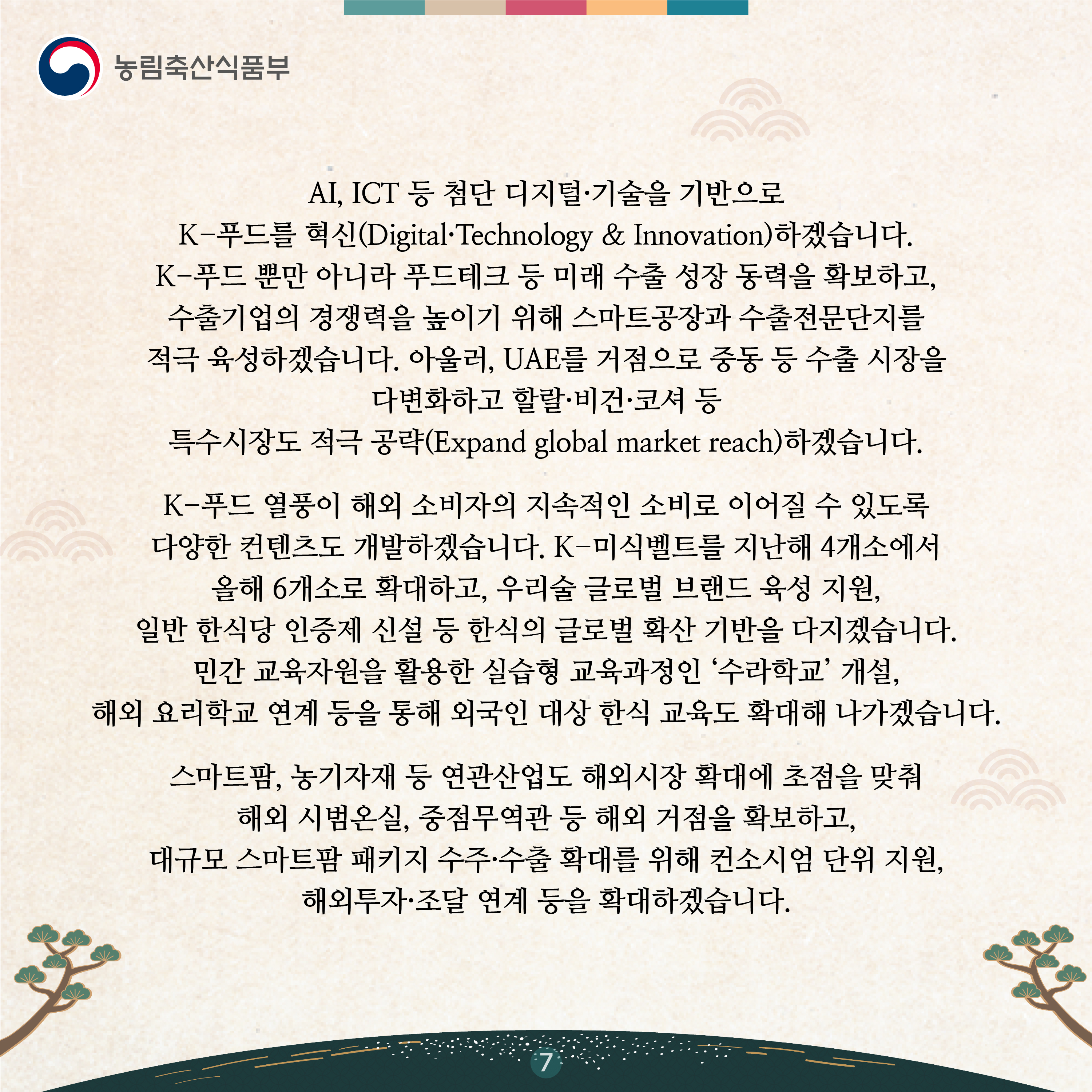 AI, ICT 등 첨단 디지털·기술을 기반으로 K-푸드를 혁신(Digital·Technology & Innovation)하겠습니다. K-푸드 뿐만 아니라 푸드테크 등 미래 수출 성장 동력을 확보하고, 수출기업의 경쟁력을 높이기 위해 스마트공장과 수출전문단지를 적극 육성하겠습니다. 아울러, UAE를 거점으로 중동 등 수출 시장을 다변화하고 할랄·비건·코셔 등 특수시장도 적극 공략(Expand global market reach)하겠습니다.    K-푸드 열풍이 해외 소비자의 지속적인 소비로 이어질 수 있도록 다양한 컨텐츠도 개발하겠습니다. K-미식벨트를 지난해 4개소에서 올해 6개소로 확대하고, 우리술 글로벌 브랜드 육성 지원, 일반 한식당 인증제 신설 등 한식의 글로벌 확산 기반을 다지겠습니다. 민간 교육자원을 활용한 실습형 교육과정인 ‘수라학교’ 개설, 해외 요리학교 연계 등을 통해 외국인 대상 한식 교육도 확대해 나가겠습니다. 스마트팜, 농기자재 등 연관산업도 해외시장 확대에 초점을 맞춰 해외 시범온실, 중점무역관 등 해외 거점을 확보하고, 대규모 스마트팜 패키지 수주·수출 확대를 위해 컨소시엄 단위 지원, 해외투자·조달 연계 등을 확대하겠습니다. 