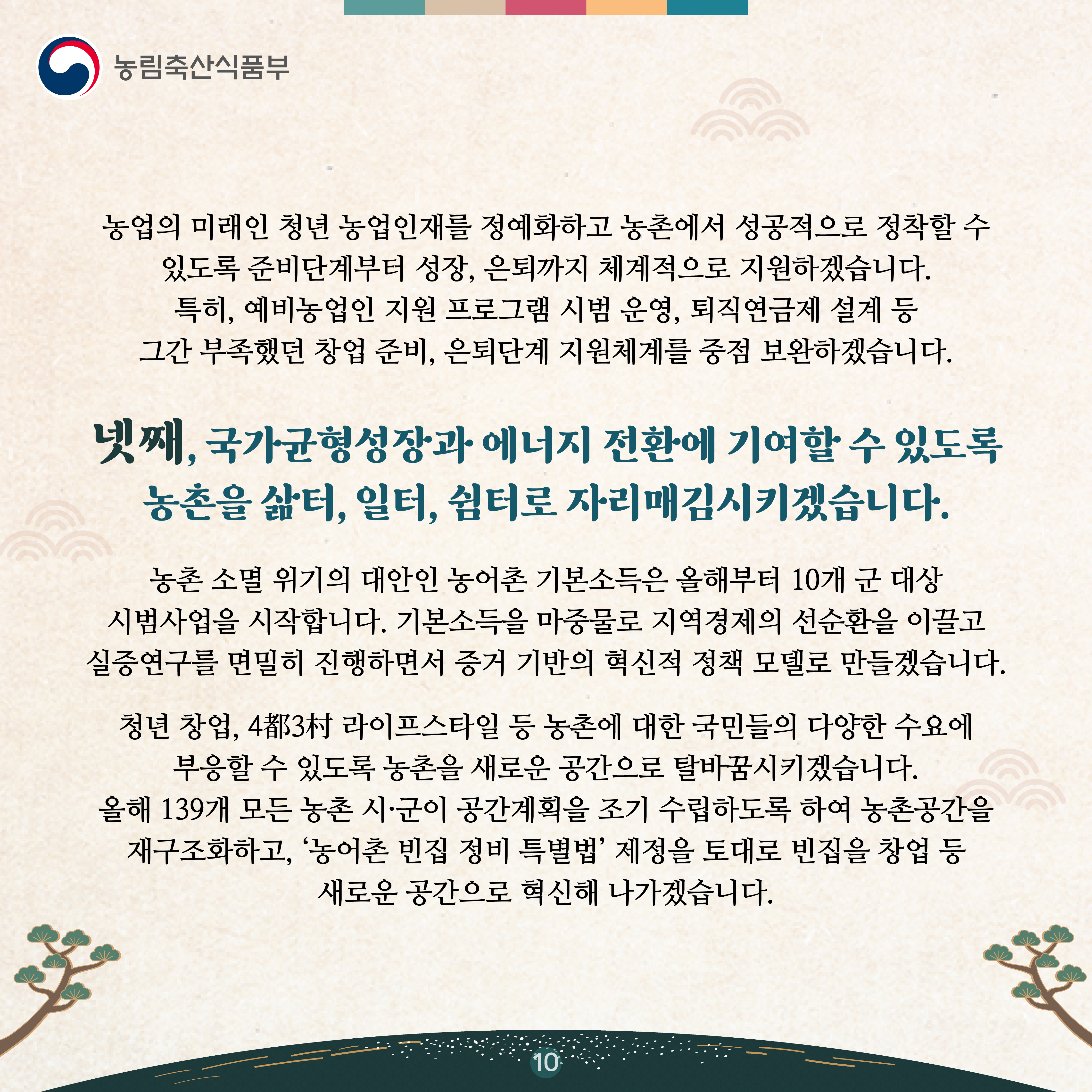 농업의 미래인 청년 농업인재를 정예화하고 농촌에서 성공적으로 정착할 수 있도록 준비단계부터 성장, 은퇴까지 체계적으로 지원하겠습니다. 특히, 예비농업인 지원 프로그램 시범 운영, 퇴직연금제 설계 등 그간 부족했던 창업 준비, 은퇴단계 지원체계를 중점 보완하겠습니다.   넷째, 국가균형성장과 에너지 전환에 기여할 수 있도록 농촌을 삶터, 일터, 쉼터로 자리매김시키겠습니다.   농촌 소멸 위기의 대안인 농어촌 기본소득은 올해부터 10개 군 대상 시범사업을 시작합니다. 기본소득을 마중물로 지역경제의 선순환을 이끌고 실증연구를 면밀히 진행하면서 증거 기반의 혁신적 정책 모델로 만들겠습니다.   청년 창업, 4都3村 라이프스타일 등 농촌에 대한 국민들의 다양한 수요에 부응할 수 있도록 농촌을 새로운 공간으로 탈바꿈시키겠습니다. 올해 139개 모든 농촌 시·군이 공간계획을 조기 수립하도록 하여 농촌공간을 재구조화하고, ‘농어촌 빈집 정비 특별법’ 제정을 토대로 빈집을 창업 등 새로운 공간으로 혁신해 나가겠습니다. 