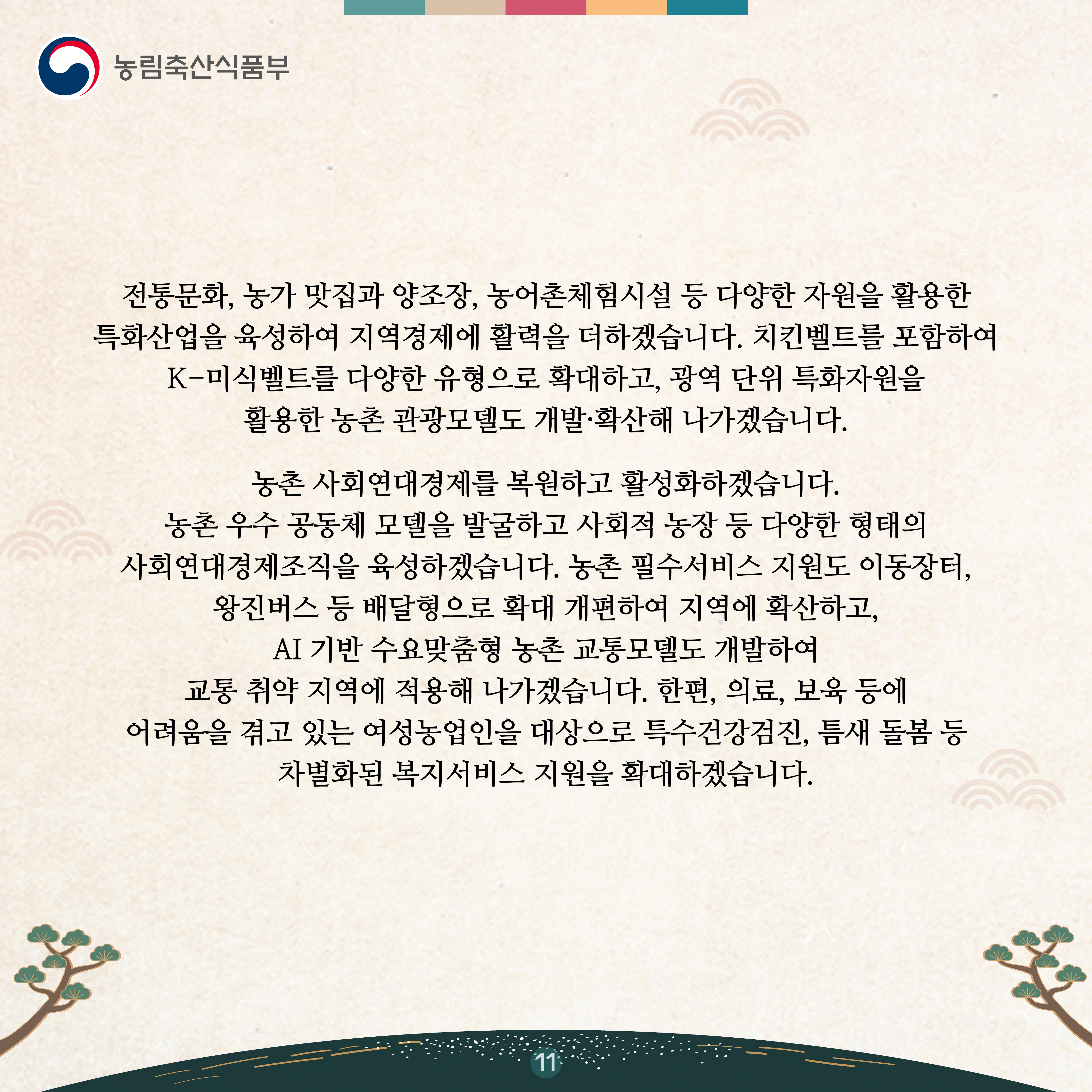 전통문화, 농가 맛집과 양조장, 농어촌체험시설 등 다양한 자원을 활용한 특화산업을 육성하여 지역경제에 활력을 더하겠습니다. 치킨벨트를 포함하여 K-미식벨트를 다양한 유형으로 확대하고, 광역 단위 특화자원을 활용한 농촌 관광모델도 개발·확산해 나가겠습니다.   농촌 사회연대경제를 복원하고 활성화하겠습니다. 농촌 우수 공동체 모델을 발굴하고 사회적 농장 등 다양한 형태의 사회연대경제조직을 육성하겠습니다. 농촌 필수서비스 지원도 이동장터, 왕진버스 등 배달형으로 확대 개편하여 지역에 확산하고, AI 기반 수요맞춤형 농촌 교통모델도 개발하여 교통 취약 지역에 적용해 나가겠습니다. 한편, 의료, 보육 등에 어려움을 겪고 있는 여성농업인을 대상으로 특수건강검진, 틈새 돌봄 등 차별화된 복지서비스 지원을 확대하겠습니다.