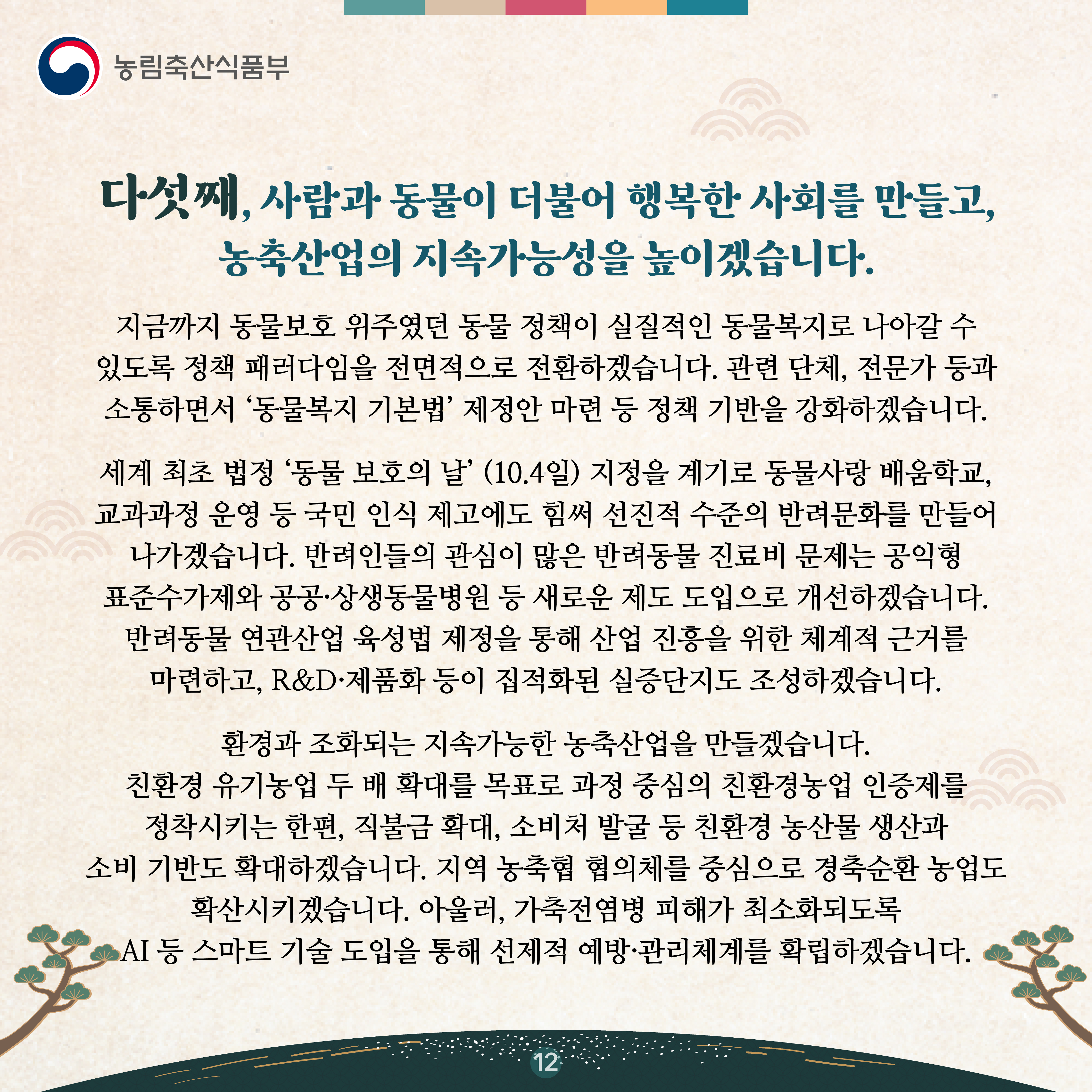 다섯째, 사람과 동물이 더불어 행복한 사회를 만들고, 농축산업의 지속가능성을 높이겠습니다.   지금까지 동물보호 위주였던 동물 정책이 실질적인 동물복지로 나아갈 수 있도록 정책 패러다임을 전면적으로 전환하겠습니다. 관련 단체, 전문가 등과 소통하면서 ‘동물복지 기본법’ 제정안 마련 등 정책 기반을 강화하겠습니다.    세계 최초 법정 ‘동물 보호의 날’ (10.4일) 지정을 계기로 동물사랑 배움학교, 교과과정 운영 등 국민 인식 제고에도 힘써 선진적 수준의 반려문화를 만들어 나가겠습니다. 반려인들의 관심이 많은 반려동물 진료비 문제는 공익형 표준수가제와 공공·상생동물병원 등 새로운 제도 도입으로 개선하겠습니다. 반려동물 연관산업 육성법 제정을 통해 산업 진흥을 위한 체계적 근거를 마련하고, R&D·제품화 등이 집적화된 실증단지도 조성하겠습니다.    환경과 조화되는 지속가능한 농축산업을 만들겠습니다. 친환경 유기농업 두 배 확대를 목표로 과정 중심의 친환경농업 인증제를 정착시키는 한편, 직불금 확대, 소비처 발굴 등 친환경 농산물 생산과 소비 기반도 확대하겠습니다. 지역 농축협 협의체를 중심으로 경축순환 농업도 확산시키겠습니다. 아울러, 가축전염병 피해가 최소화되도록 AI 등 스마트 기술 도입을 통해 선제적 예방·관리체계를 확립하겠습니다.