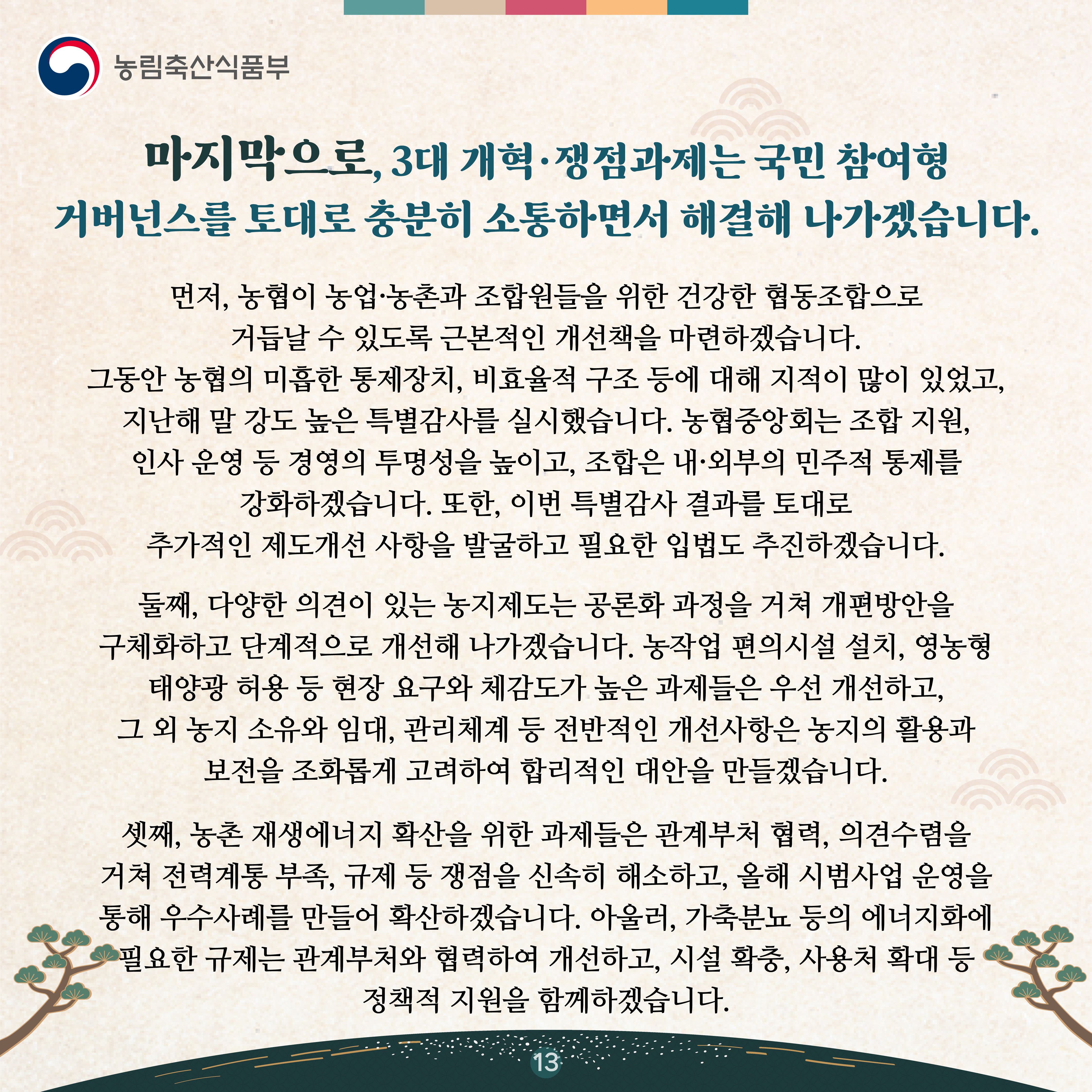 마지막으로, 3대 개혁·쟁점과제는 국민 참여형 거버넌스를 토대로 충분히 소통하면서 해결해 나가겠습니다.   먼저, 농협이 농업·농촌과 조합원들을 위한 건강한 협동조합으로 거듭날 수 있도록 근본적인 개선책을 마련하겠습니다. 그동안 농협의 미흡한 통제장치, 비효율적 구조 등에 대해 지적이 많이 있었고, 지난해 말 강도 높은 특별감사를 실시했습니다. 농협중앙회는 조합 지원, 인사 운영 등 경영의 투명성을 높이고, 조합은 내·외부의 민주적 통제를 강화하겠습니다. 또한, 이번 특별감사 결과를 토대로 추가적인 제도개선 사항을 발굴하고 필요한 입법도 추진하겠습니다.   둘째, 다양한 의견이 있는 농지제도는 공론화 과정을 거쳐 개편방안을 구체화하고 단계적으로 개선해 나가겠습니다. 농작업 편의시설 설치, 영농형 태양광 허용 등 현장 요구와 체감도가 높은 과제들은 우선 개선하고, 그 외 농지 소유와 임대, 관리체계 등 전반적인 개선사항은 농지의 활용과 보전을 조화롭게 고려하여 합리적인 대안을 만들겠습니다.   셋째, 농촌 재생에너지 확산을 위한 과제들은 관계부처 협력, 의견수렴을 거쳐 전력계통 부족, 규제 등 쟁점을 신속히 해소하고, 올해 시범사업 운영을 통해 우수사례를 만들어 확산하겠습니다. 아울러, 가축분뇨 등의 에너지화에 필요한 규제는 관계부처와 협력하여 개선하고, 시설 확충, 사용처 확대 등 정책적 지원을 함께하겠습니다.