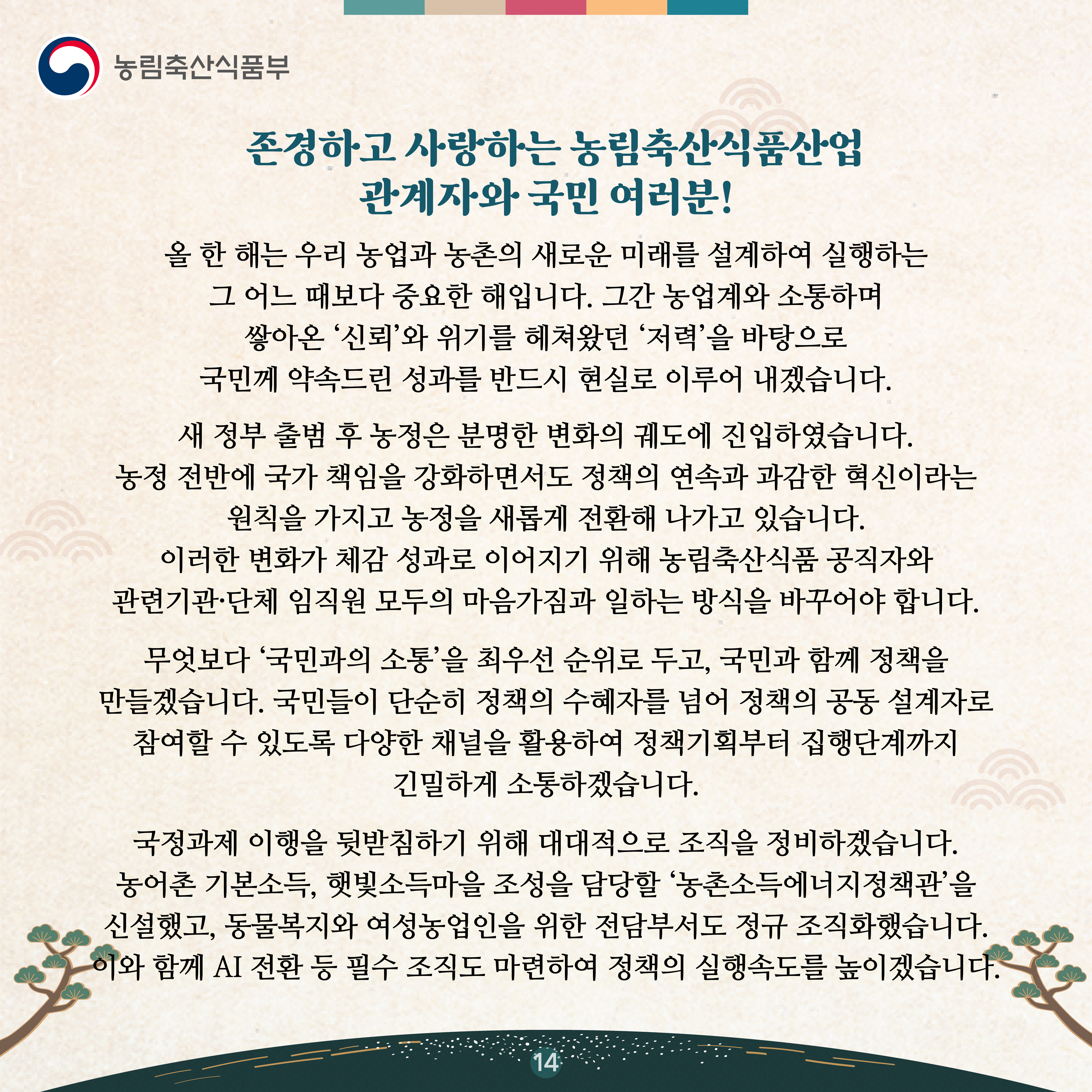 존경하고 사랑하는 농림축산식품산업 관계자와 국민 여러분!   올 한 해는 우리 농업과 농촌의 새로운 미래를 설계하여 실행하는 그 어느 때보다 중요한 해입니다. 그간 농업계와 소통하며 쌓아온 ‘신뢰’와 위기를 헤쳐왔던 ‘저력’을 바탕으로 국민께 약속드린 성과를 반드시 현실로 이루어 내겠습니다.   새 정부 출범 후 농정은 분명한 변화의 궤도에 진입하였습니다. 농정 전반에 국가 책임을 강화하면서도 정책의 연속과 과감한 혁신이라는 원칙을 가지고 농정을 새롭게 전환해 나가고 있습니다. 이러한 변화가 체감 성과로 이어지기 위해 농림축산식품 공직자와 관련기관·단체 임직원 모두의 마음가짐과 일하는 방식을 바꾸어야 합니다.   무엇보다 ‘국민과의 소통’을 최우선 순위로 두고, 국민과 함께 정책을 만들겠습니다. 국민들이 단순히 정책의 수혜자를 넘어 정책의 공동 설계자로 참여할 수 있도록 다양한 채널을 활용하여 정책기획부터 집행단계까지 긴밀하게 소통하겠습니다.    국정과제 이행을 뒷받침하기 위해 대대적으로 조직을 정비하겠습니다. 농어촌 기본소득, 햇빛소득마을 조성을 담당할 ‘농촌소득에너지정책관’을 신설했고, 동물복지와 여성농업인을 위한 전담부서도 정규 조직화했습니다. 이와 함께 AI 전환 등 필수 조직도 마련하여 정책의 실행속도를 높이겠습니다. 