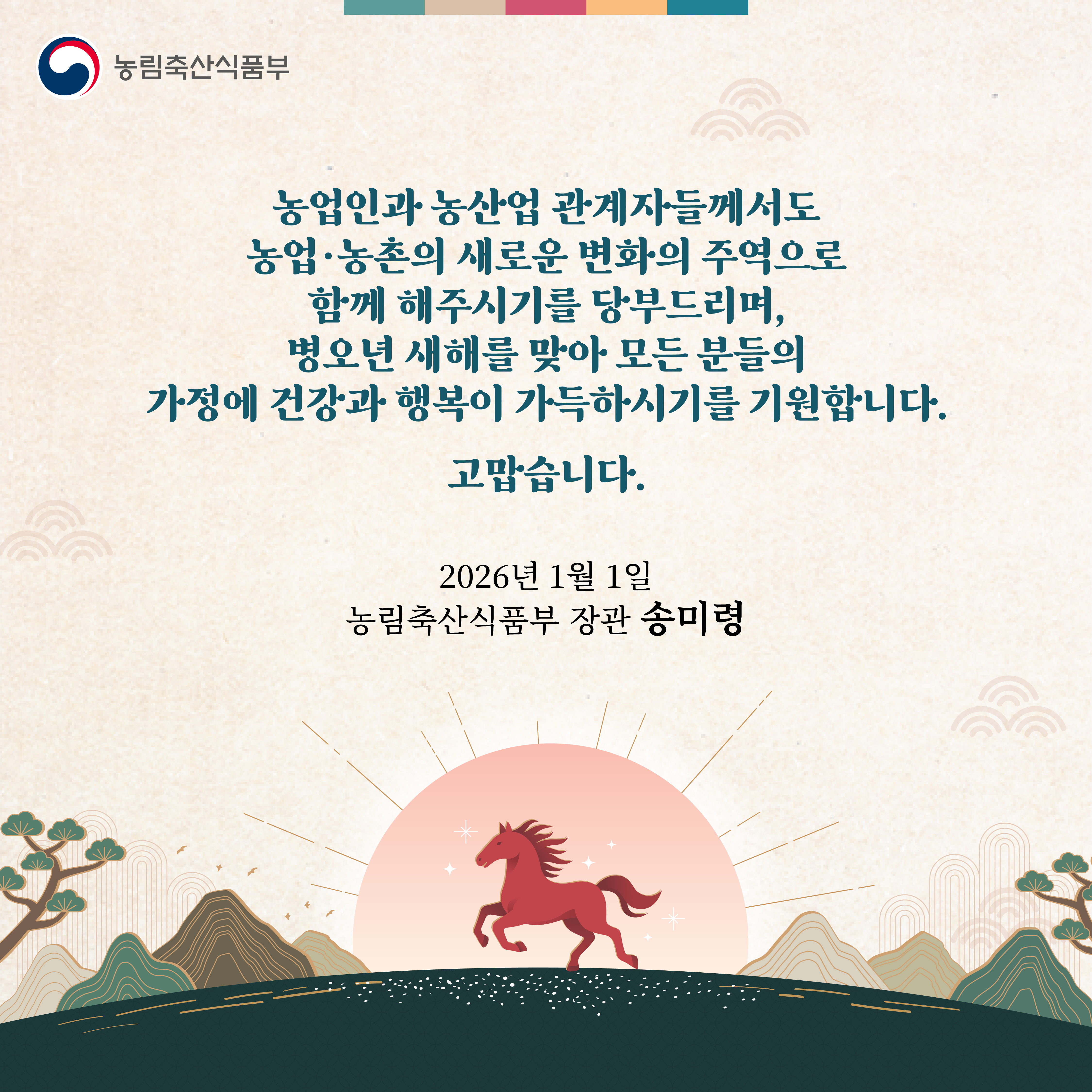 농업인과 농산업 관계자들께서도 농업·농촌의 새로운 변화의 주역으로 함께 해주시기를 당부드리며, 병오년 새해를 맞아 모든 분들의 가정에 건강과 행복이 가득하시기를 기원합니다. 고맙습니다. 2026년 1월 1일 농림축산식품부장관 송미령