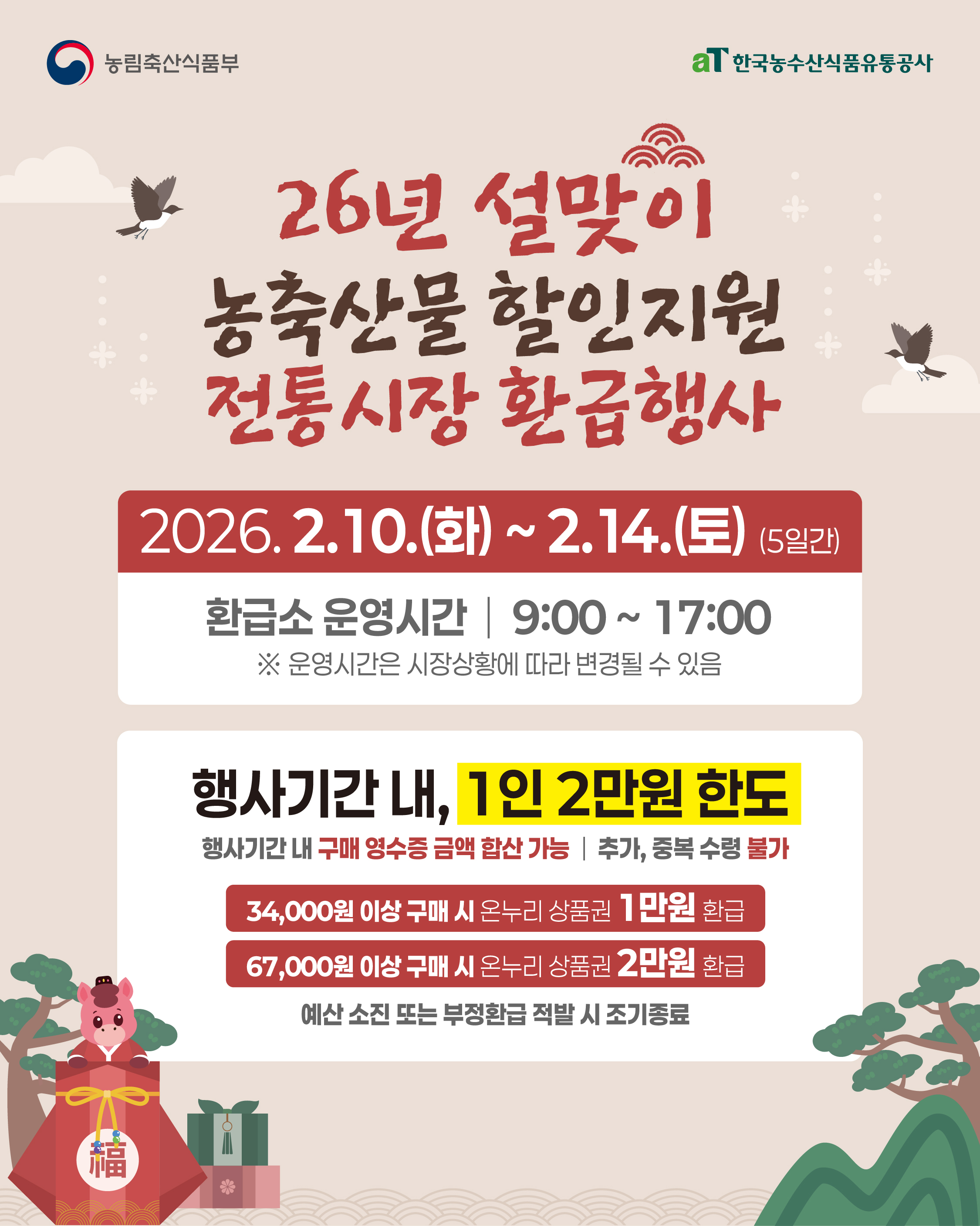 농림축산식품부 aT 한국농수산식품유통공사  26년 설맞이 농축산물 할인지원 전통시장 환급행사  2026 2 10 화 2 14 토 5일간  환급소 운영시간 9 00 17 00 운영시간은 시장상황에 따라 변경될 수 있음  행사기간 내 1인 2만원 한도 행사기간 내 구매 영수증 금액 합산 가능 추가 중복 수령 불가  34000원 이상 구매 시 온누리 상품권 1만원 환급 67000원 이상 구매 시 온누리 상품권 2만원 환급  예산 소진 또는 부정환급 적발 시 조기종료
