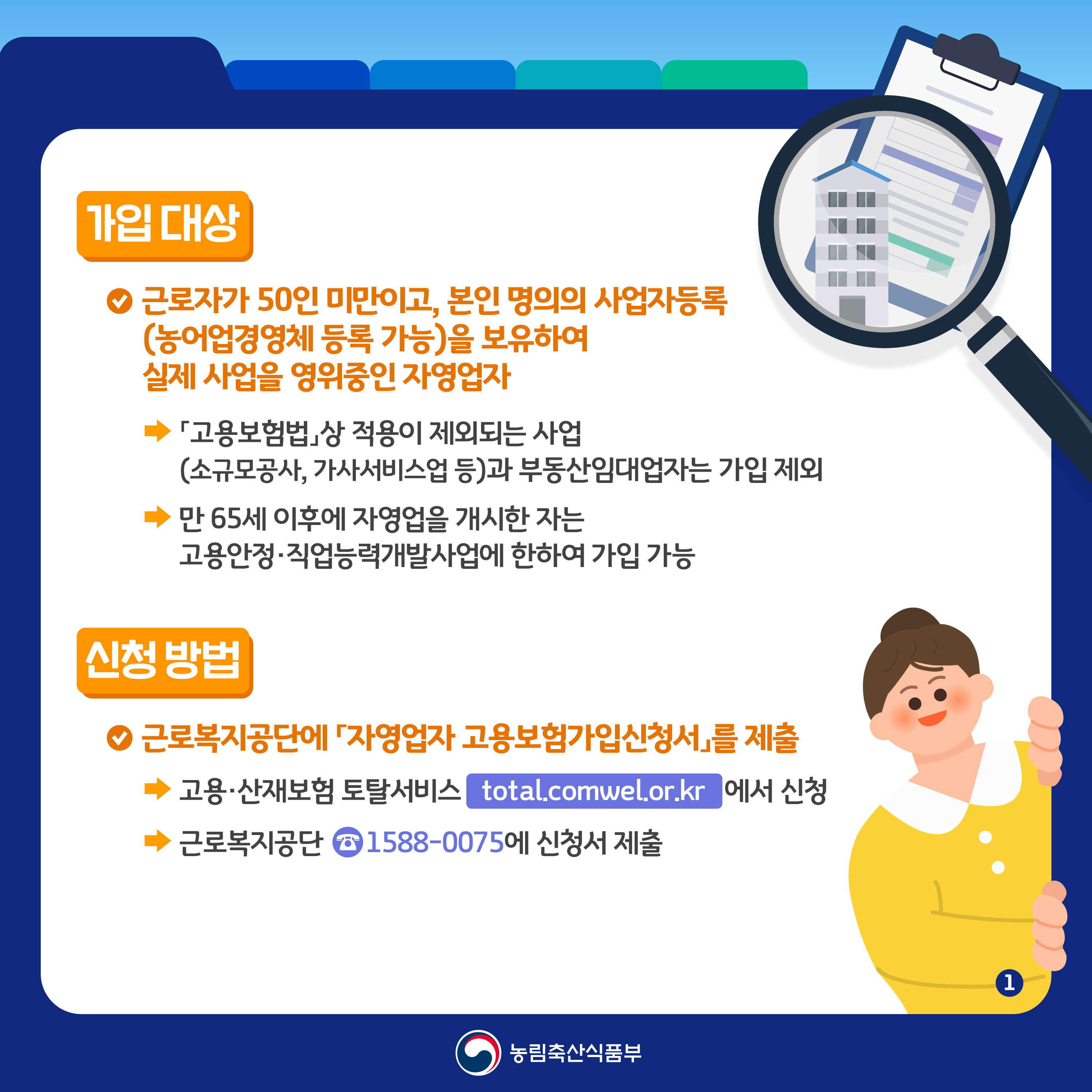 가입 대상  근로자가 50인 미만이고 본인 명의의 사업자등록 농어업경영체 등록 가능을 보유하여 실제 사업을 영위중인 자영업자  고용보험법 상 적용이 제외되는 사업 소규모공사 가사서비스업 등과 부동산임대업자는 가입 제외  만 65세 이후에 자영업을 개시한 자는 고용안정 직업능력개발사업에 한하여 가입 가능  신청 방법  근로복지공단에 자영업자 고용보험가입신청서를 제출  고용 산재보험 토탈서비스 total comwel or kr 에서 신청  근로복지공단 1588 0075 에 신청서 제출  농림축산식품부