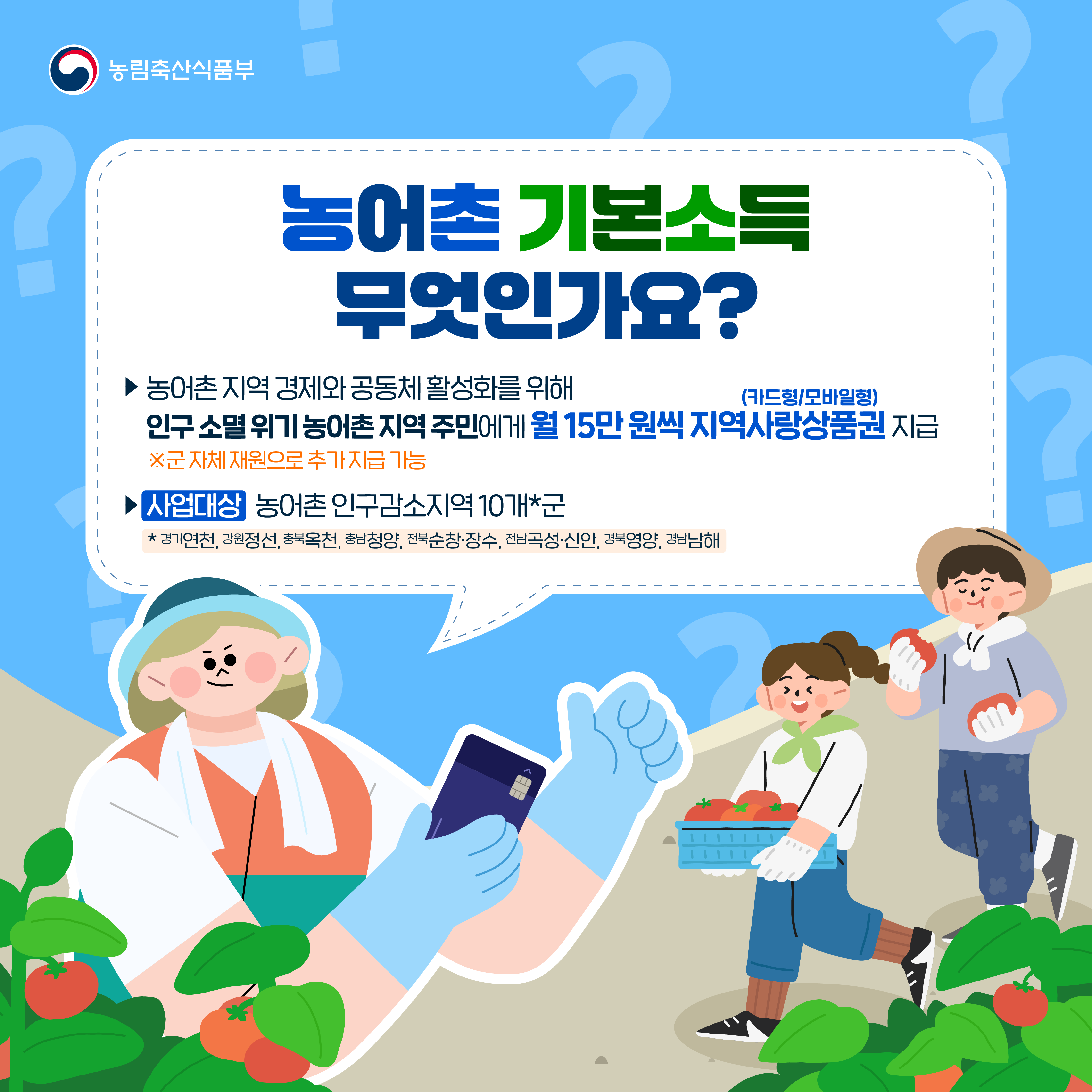 농림축산식품부 농어촌 기본소득 무엇인가요? ▶ 농어촌 지역 경제와 공동체 활성화를 위해 인구 소멸 위기 농어촌 지역 주민에게 월 15만 원씩 지역사랑상품권(카드형/모바일형) 지급 ▶ [사업대상] 농어촌 인구감소지역 10개*군  * 경기연천, 강원정선, 충북옥천, 충남청양, 전북순창·장수, 전남곡성·신안, 경북영양, 경남남해