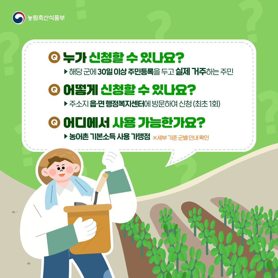 농림축산식품부 Q. 누가 신청할 수 있나요? ▶ 해당 군에 30일 이상 주민등록을 두고 실제 거주하는 주민 Q. 어떻게 신청할 수 있나요? ▶주소지 읍·면 행정복지센터에 방문하여 신청(최초 1회) Q. 어디에서 사용 가능한가요? ▶ 농어촌 기본소득 사용 가맹점 ※세부 기준 군별 안내 확인 