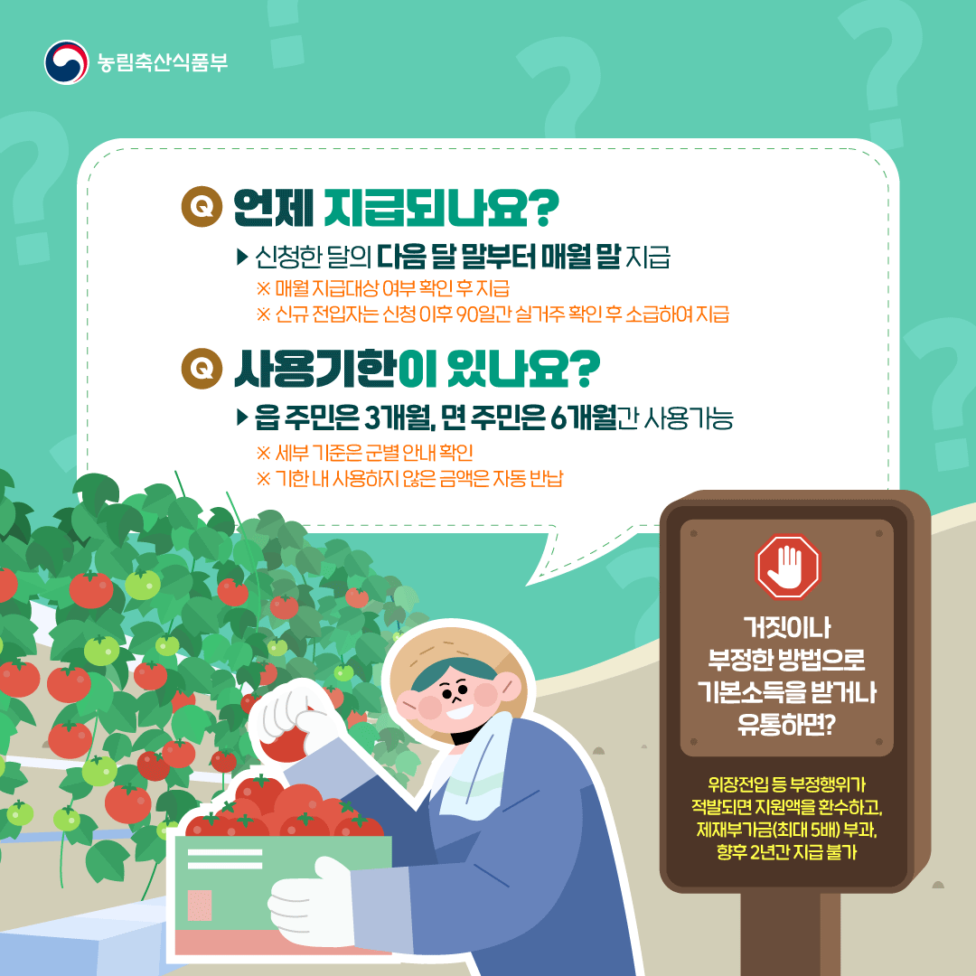 농림축산식품부 Q. 언제 지급되나요? ▶ 신청한 달의 다음 달 말부터 매월 말 지급 ※ 매월 지급대상 여부 확인 후 지급 ※ 신규 전입자는 신청 이후 90일간 실거주 확인 후 소급하여 지급 Q. 사용기한이 있나요? ▶ 읍 주민은 3개월, 면 주민은 6개월간 사용가능 ※ 세부 기준은 군별 안내 확인 ※ 기한 내 사용하지 않은 금액은 자동 반납  거짓이나 부정한 방법으로 기본소득을 받거나 유통하면? 위장전입 등 부정행위가 적발되면 지원액을 환수하고, 제재부가금(최대5배) 부과, 향후 2년간 지급 불가