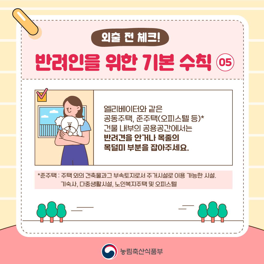 외출 전 체크! 반려인을 위한 기본 수칙 05  엘리베이터와 같은 공동주택, 준주택(오피스텔 등)* 건물 내부의 공용공간에서는 반려견을 안거나 목줄의 목덜미 부분을 잡아주세요.  준주택 : 주택 외의 건축물과 그 부속토지로서 주거시설로 이용 가능한 시설. 기숙사, 다중생활시설, 노인복지주택 및 오피스텔  농림축산식품부