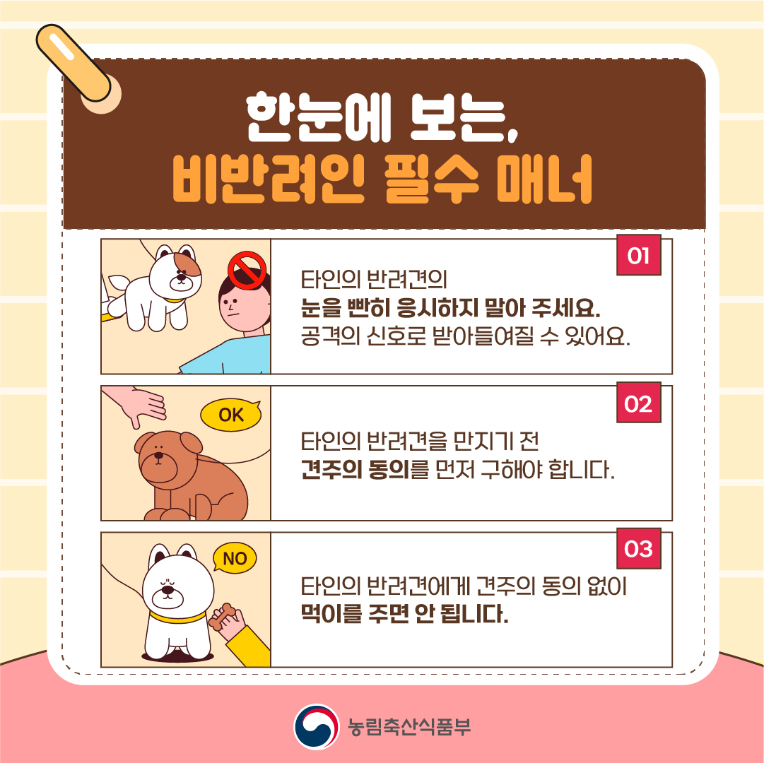 한눈에 보는, 비반려인 필수 매너  01 타인의 반려견의 눈을 빤히 응시하지 말아 주세요. 공격의 신호로 받아들여질 수 있어요.  02 타인의 반려견을 만지기 전 견주의 동의를 먼저 구해야 합니다.  03 타인의 반려견에게 견주의 동의 없이 먹이를 주면 안 됩니다. 농림축산식품부