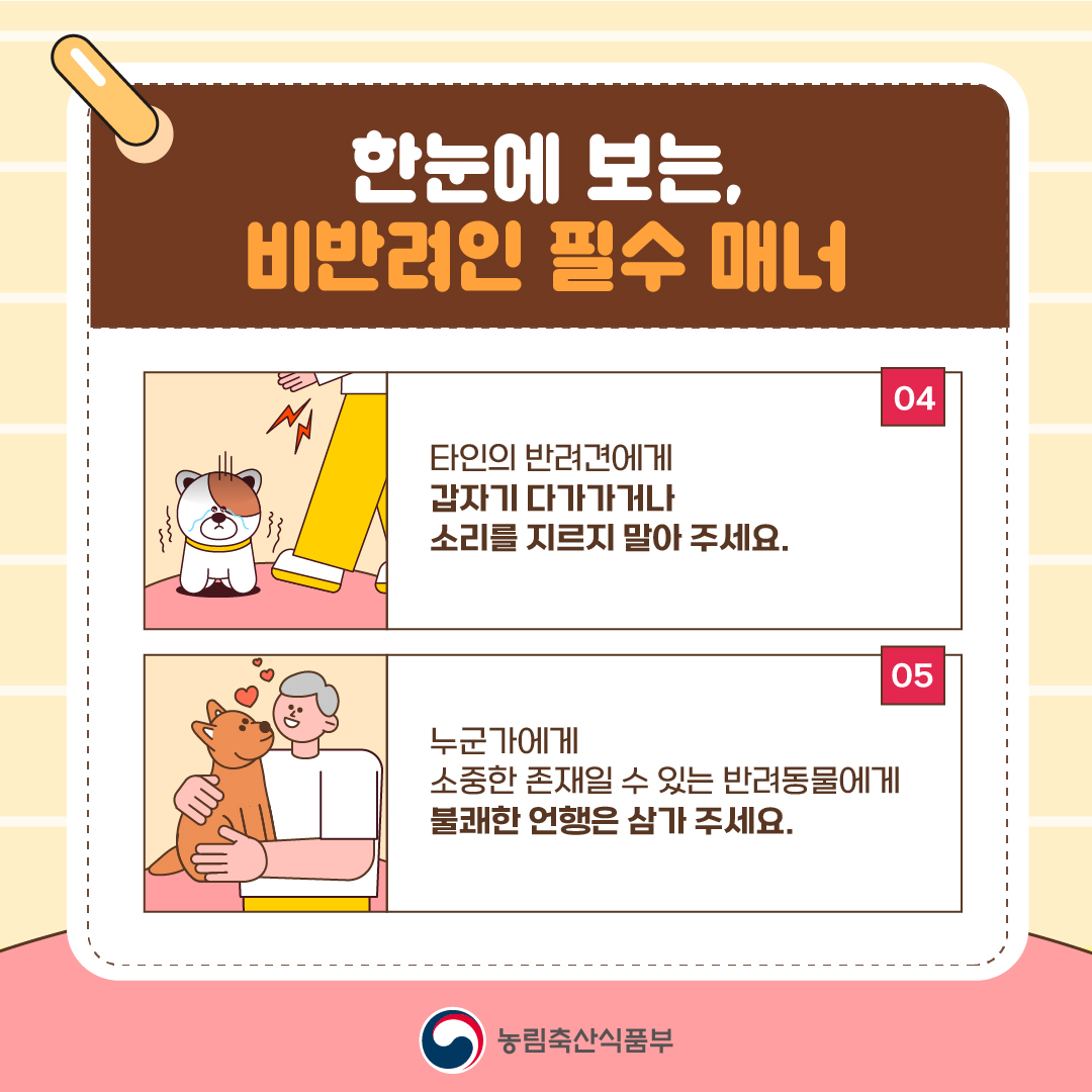 한눈에 보는, 비반려인 필수 매너 04 타인의 반려견에게 갑자기 다가가거나 소리를 지르지 말아 주세요.  05 누군가에게 소중한 존재일 수 있는 반려동물에게 불쾌한 언행은 삼가 주세요.  농림축산식품부
